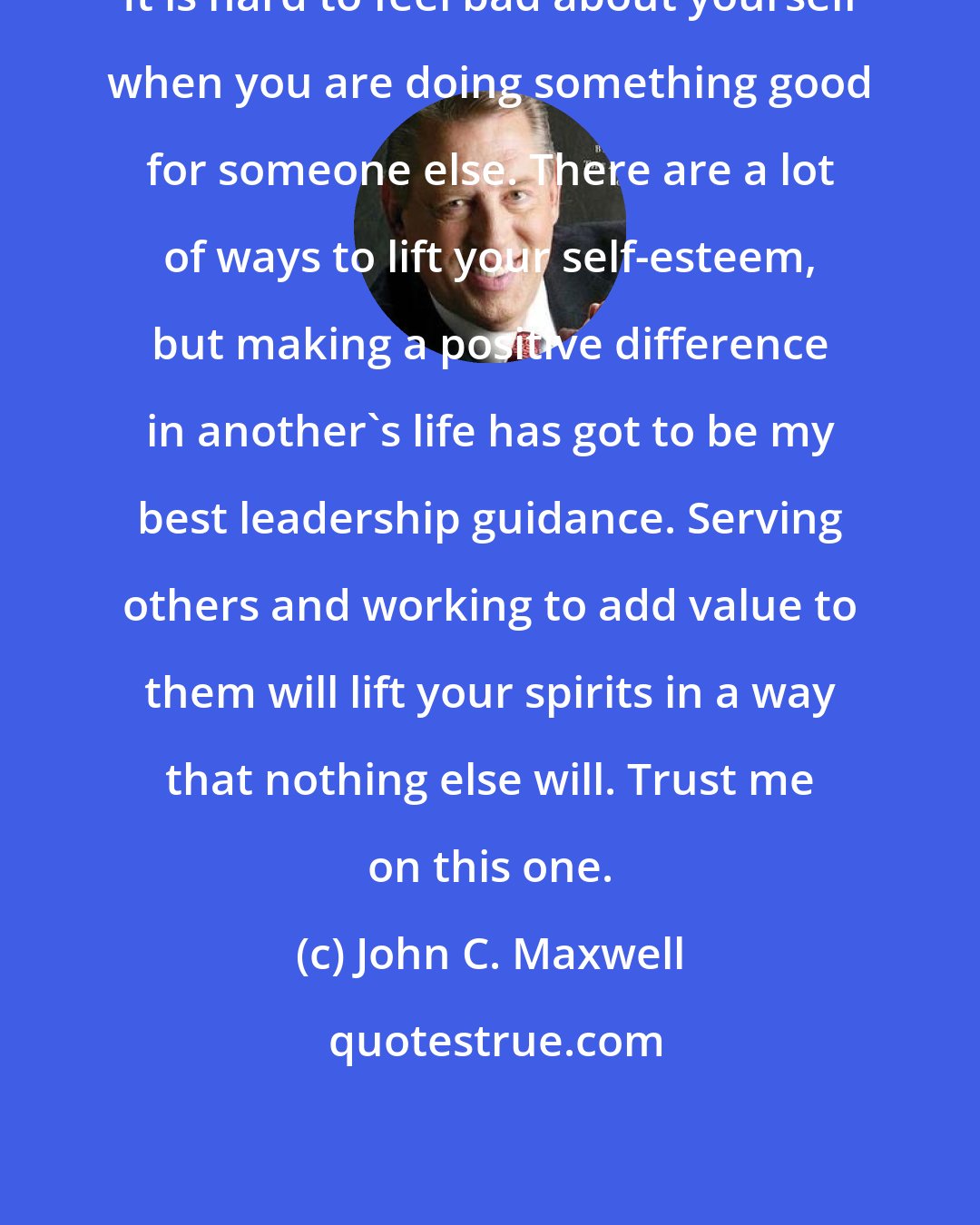 John C. Maxwell: It is hard to feel bad about yourself when you are doing something good for someone else. There are a lot of ways to lift your self-esteem, but making a positive difference in another's life has got to be my best leadership guidance. Serving others and working to add value to them will lift your spirits in a way that nothing else will. Trust me on this one.