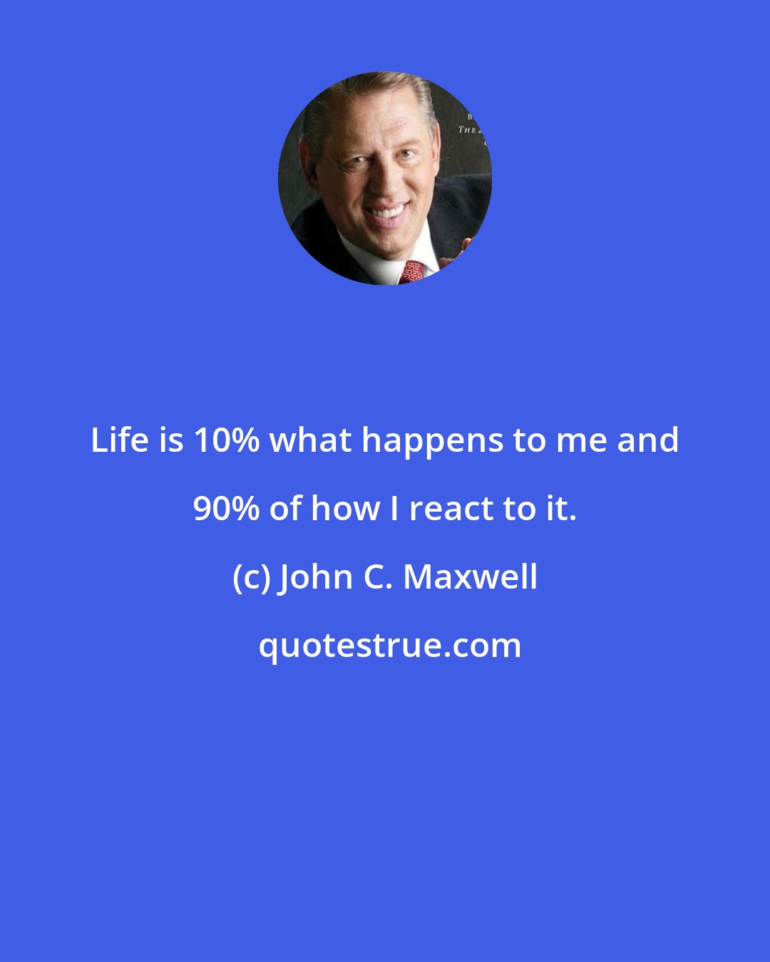 John C. Maxwell: Life is 10% what happens to me and 90% of how I react to it.