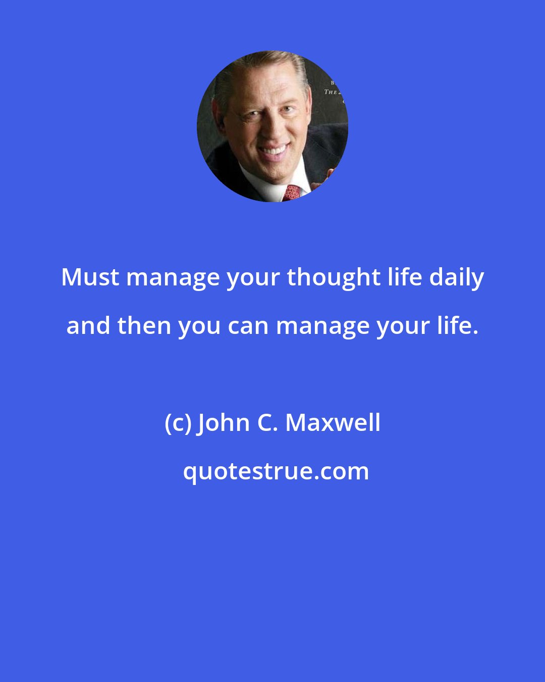 John C. Maxwell: Must manage your thought life daily and then you can manage your life.