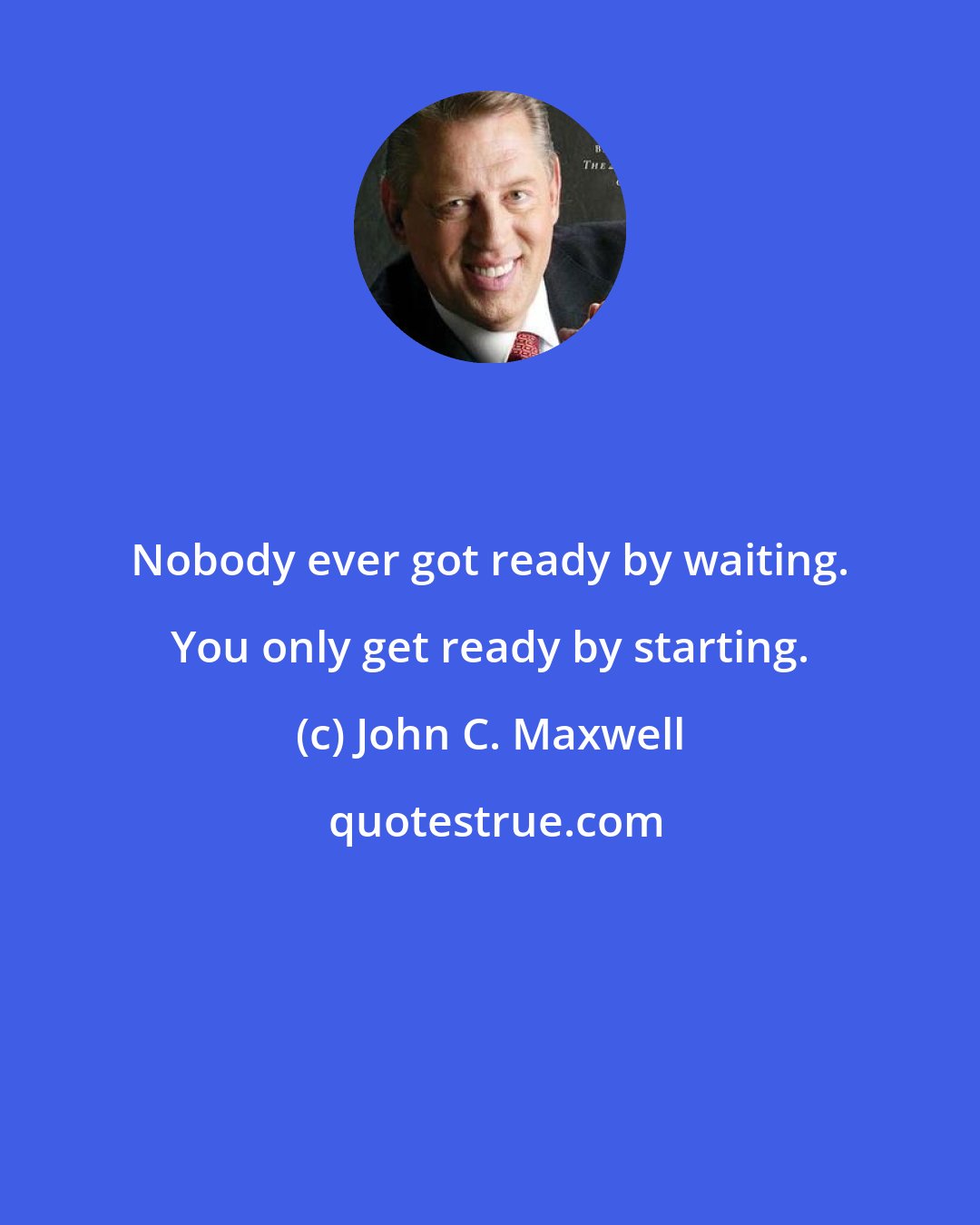 John C. Maxwell: Nobody ever got ready by waiting. You only get ready by starting.