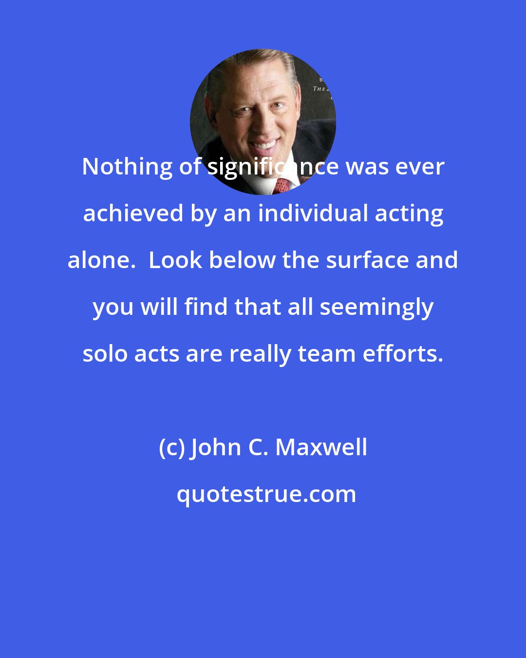 John C. Maxwell: Nothing of significance was ever achieved by an individual acting alone.  Look below the surface and you will find that all seemingly solo acts are really team efforts.