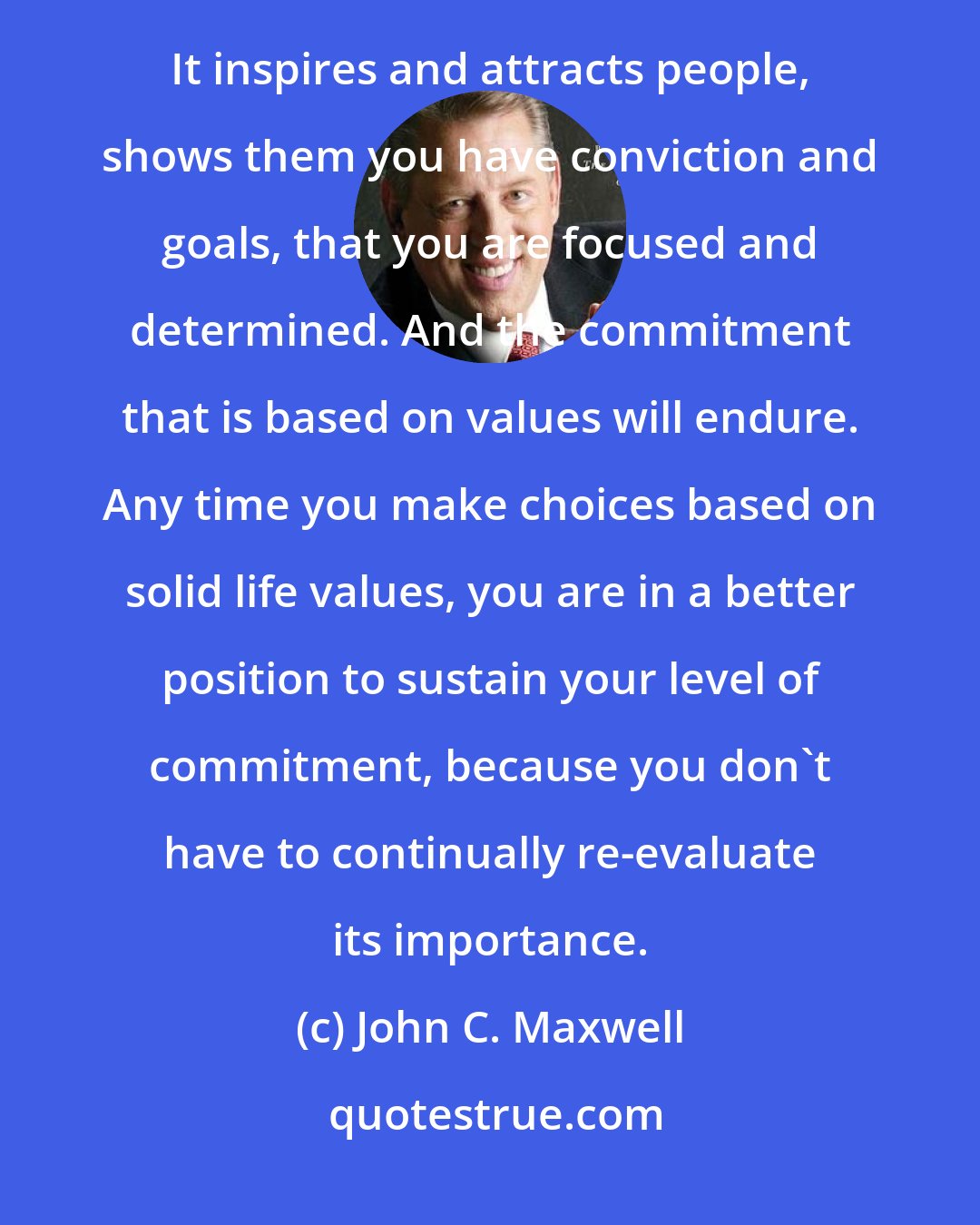 John C. Maxwell: COMMITMENT is the first step to every good thing I know, and the only step that matters when it comes to achievement. It inspires and attracts people, shows them you have conviction and goals, that you are focused and determined. And the commitment that is based on values will endure. Any time you make choices based on solid life values, you are in a better position to sustain your level of commitment, because you don't have to continually re-evaluate its importance.