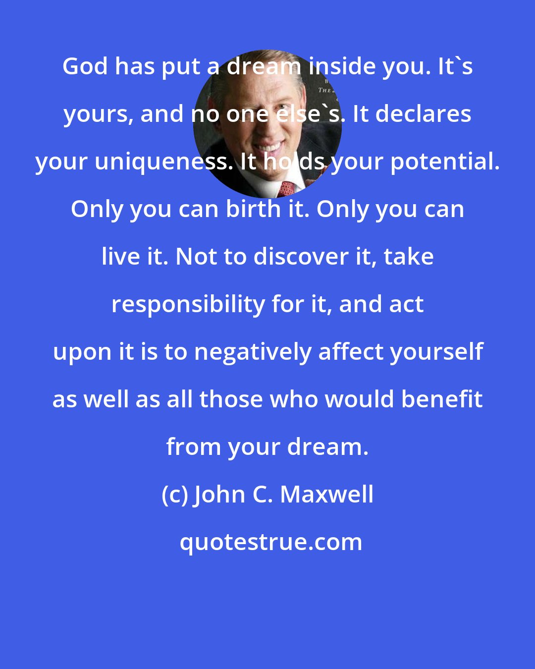 John C. Maxwell: God has put a dream inside you. It's yours, and no one else's. It declares your uniqueness. It holds your potential. Only you can birth it. Only you can live it. Not to discover it, take responsibility for it, and act upon it is to negatively affect yourself as well as all those who would benefit from your dream.