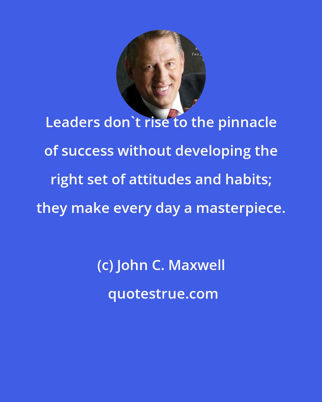 John C. Maxwell: Leaders don't rise to the pinnacle of success without developing the right set of attitudes and habits; they make every day a masterpiece.