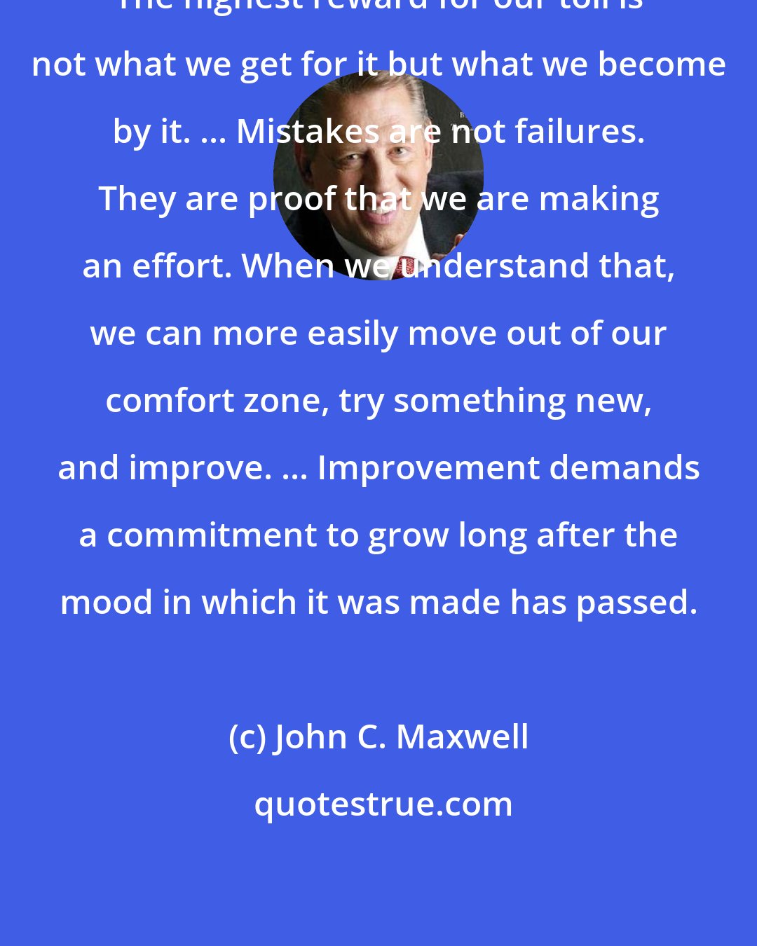 John C. Maxwell: The highest reward for our toil is not what we get for it but what we become by it. ... Mistakes are not failures. They are proof that we are making an effort. When we understand that, we can more easily move out of our comfort zone, try something new, and improve. ... Improvement demands a commitment to grow long after the mood in which it was made has passed.