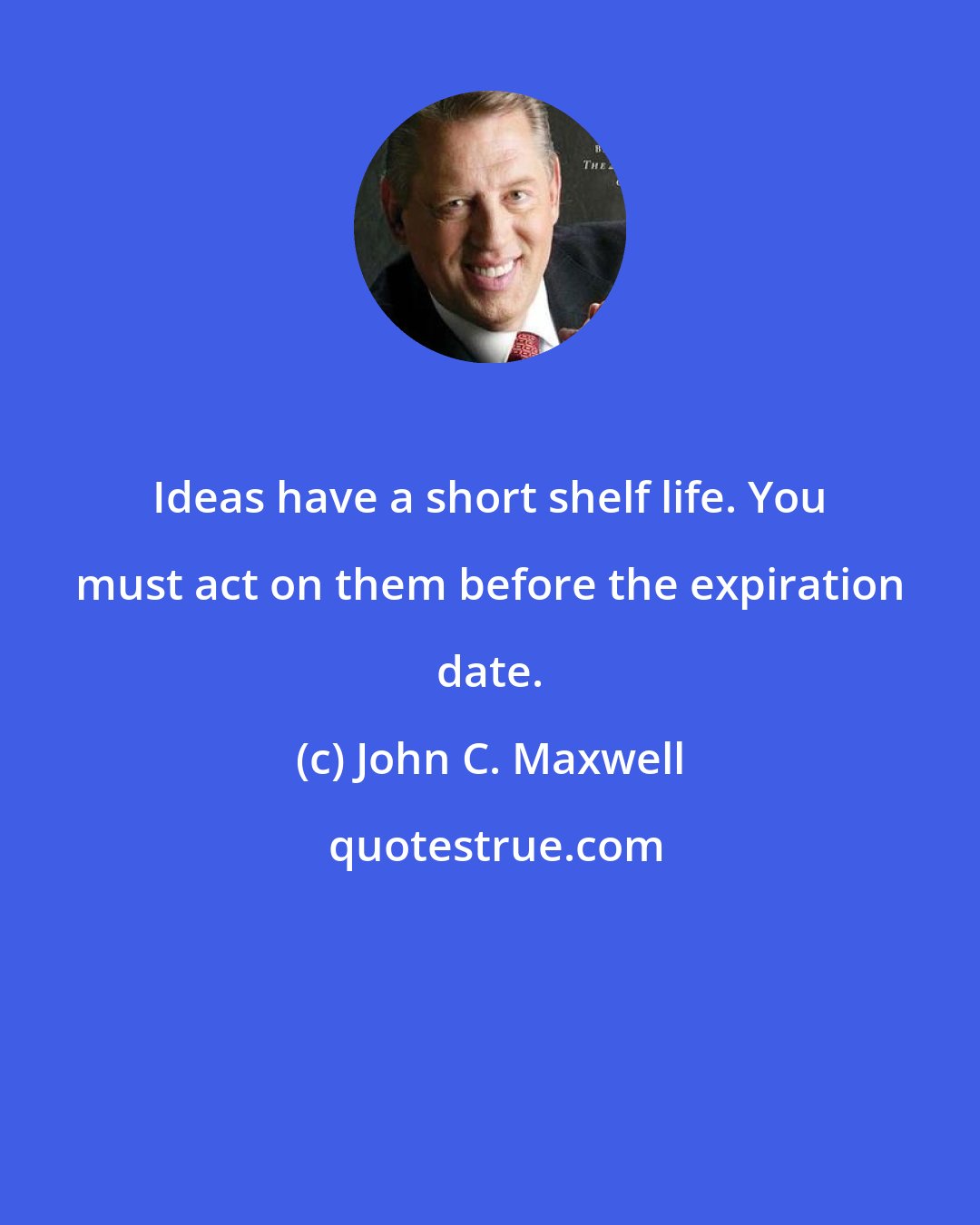 John C. Maxwell: Ideas have a short shelf life. You must act on them before the expiration date.