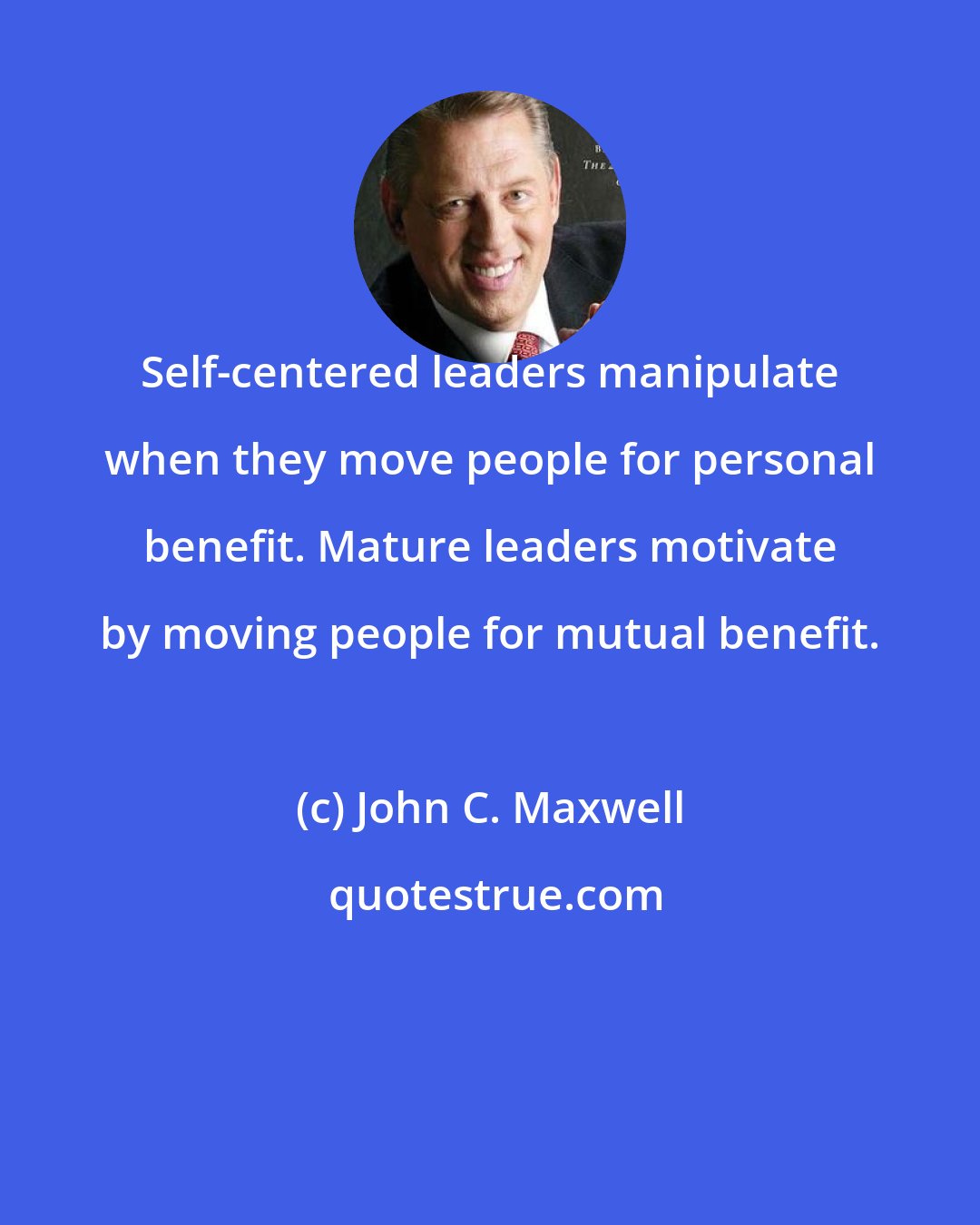 John C. Maxwell: Self-centered leaders manipulate when they move people for personal benefit. Mature leaders motivate by moving people for mutual benefit.