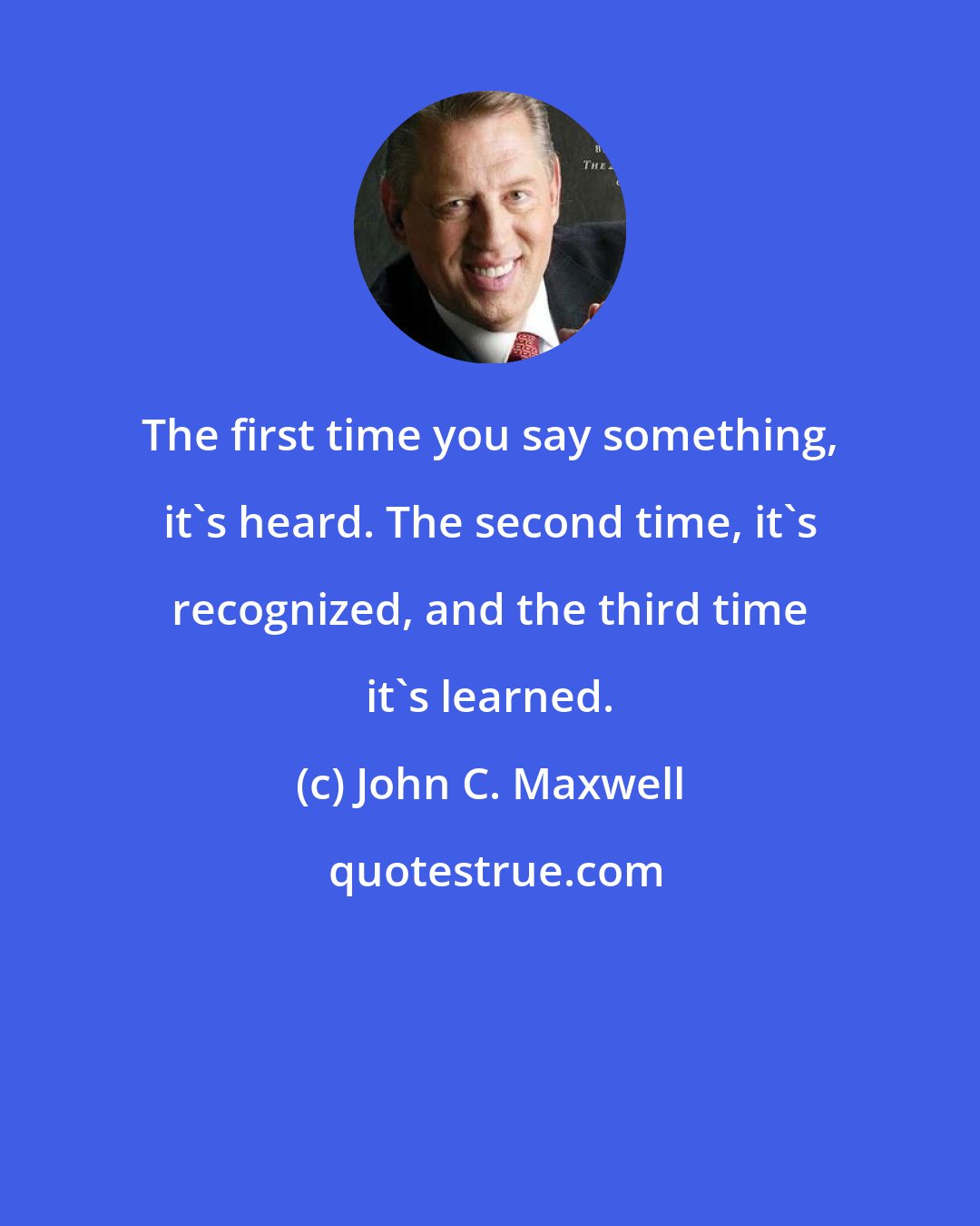 John C. Maxwell: The first time you say something, it's heard. The second time, it's recognized, and the third time it's learned.