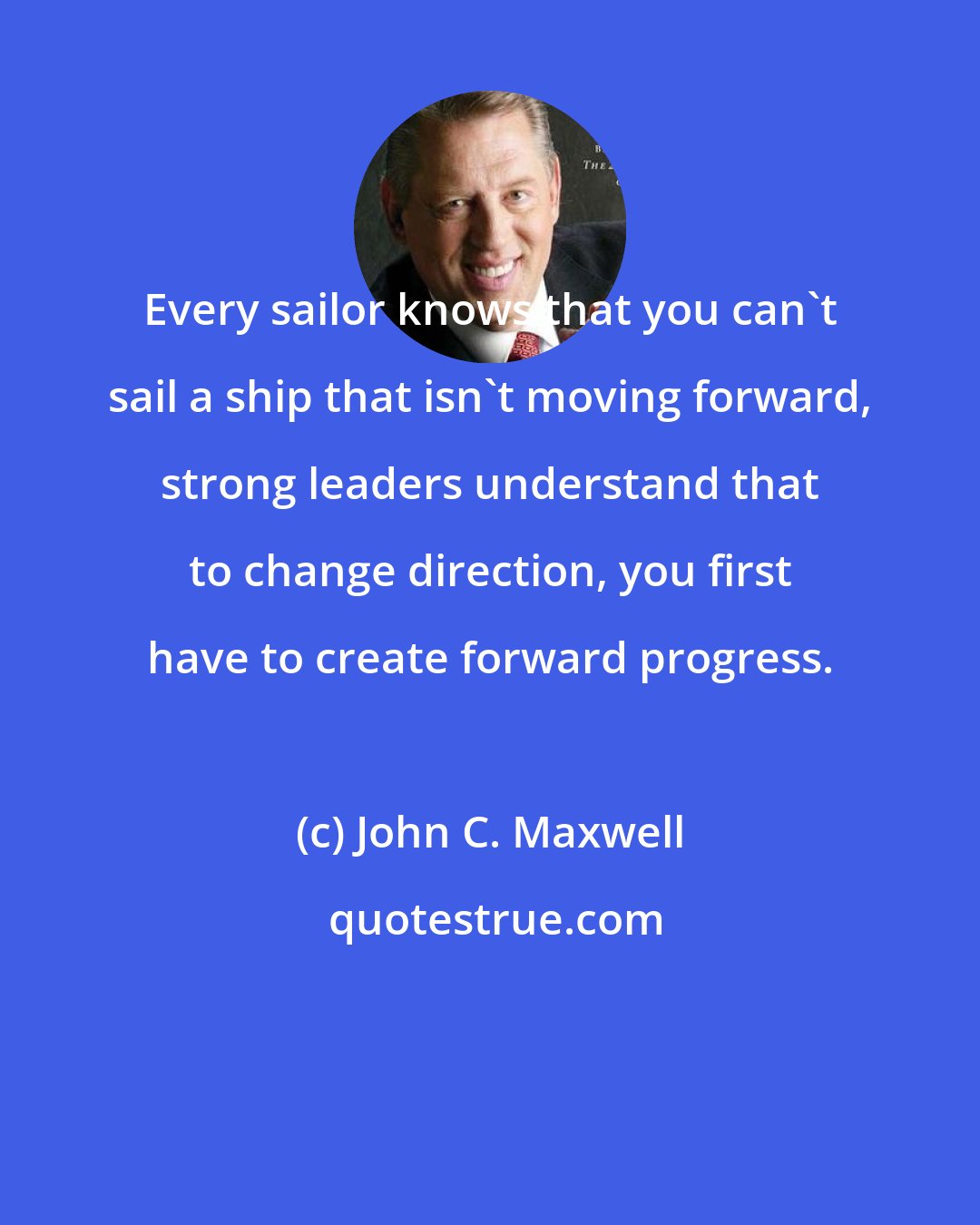 John C. Maxwell: Every sailor knows that you can't sail a ship that isn't moving forward, strong leaders understand that to change direction, you first have to create forward progress.
