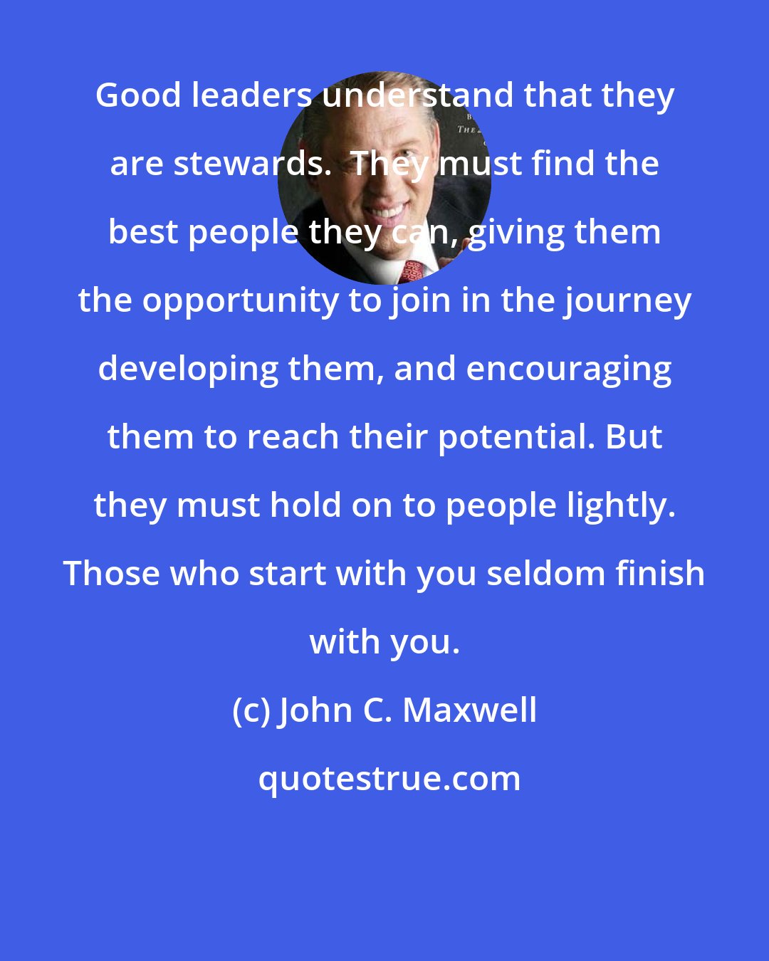 John C. Maxwell: Good leaders understand that they are stewards.  They must find the best people they can, giving them the opportunity to join in the journey developing them, and encouraging them to reach their potential. But they must hold on to people lightly. Those who start with you seldom finish with you.
