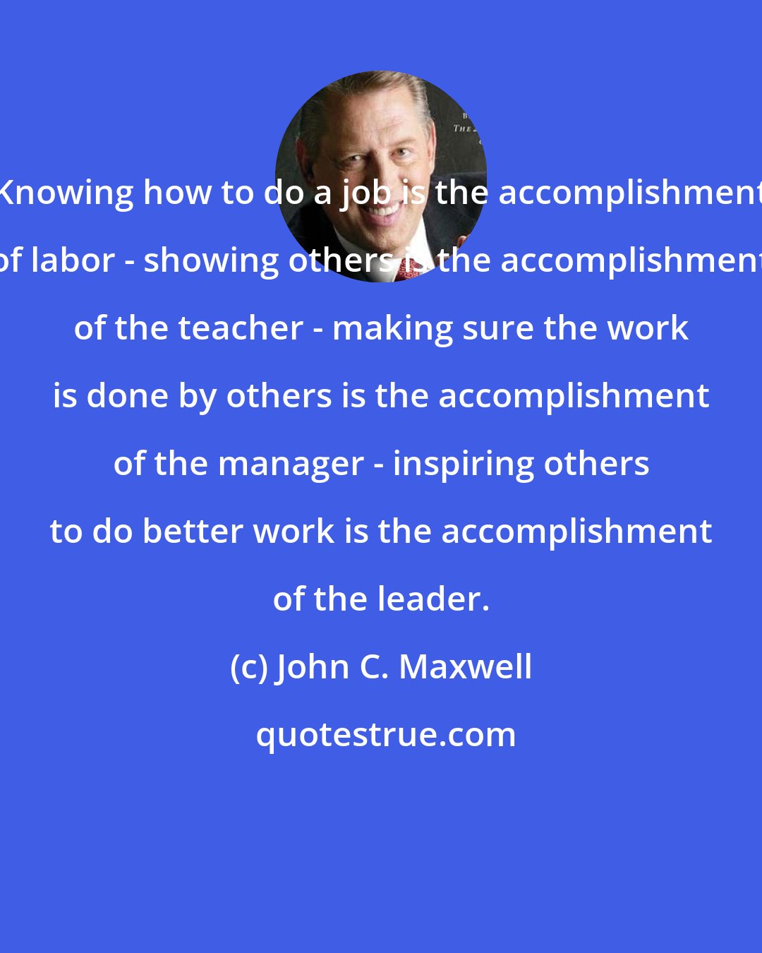 John C. Maxwell: Knowing how to do a job is the accomplishment of labor - showing others is the accomplishment of the teacher - making sure the work is done by others is the accomplishment of the manager - inspiring others to do better work is the accomplishment of the leader.