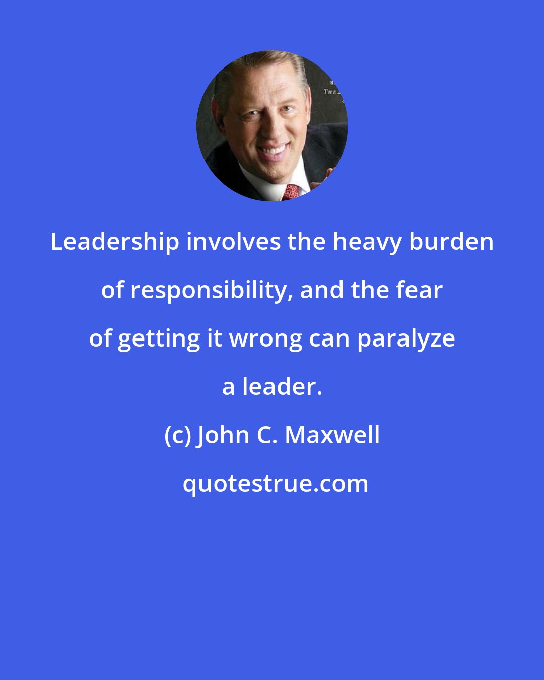 John C. Maxwell: Leadership involves the heavy burden of responsibility, and the fear of getting it wrong can paralyze a leader.