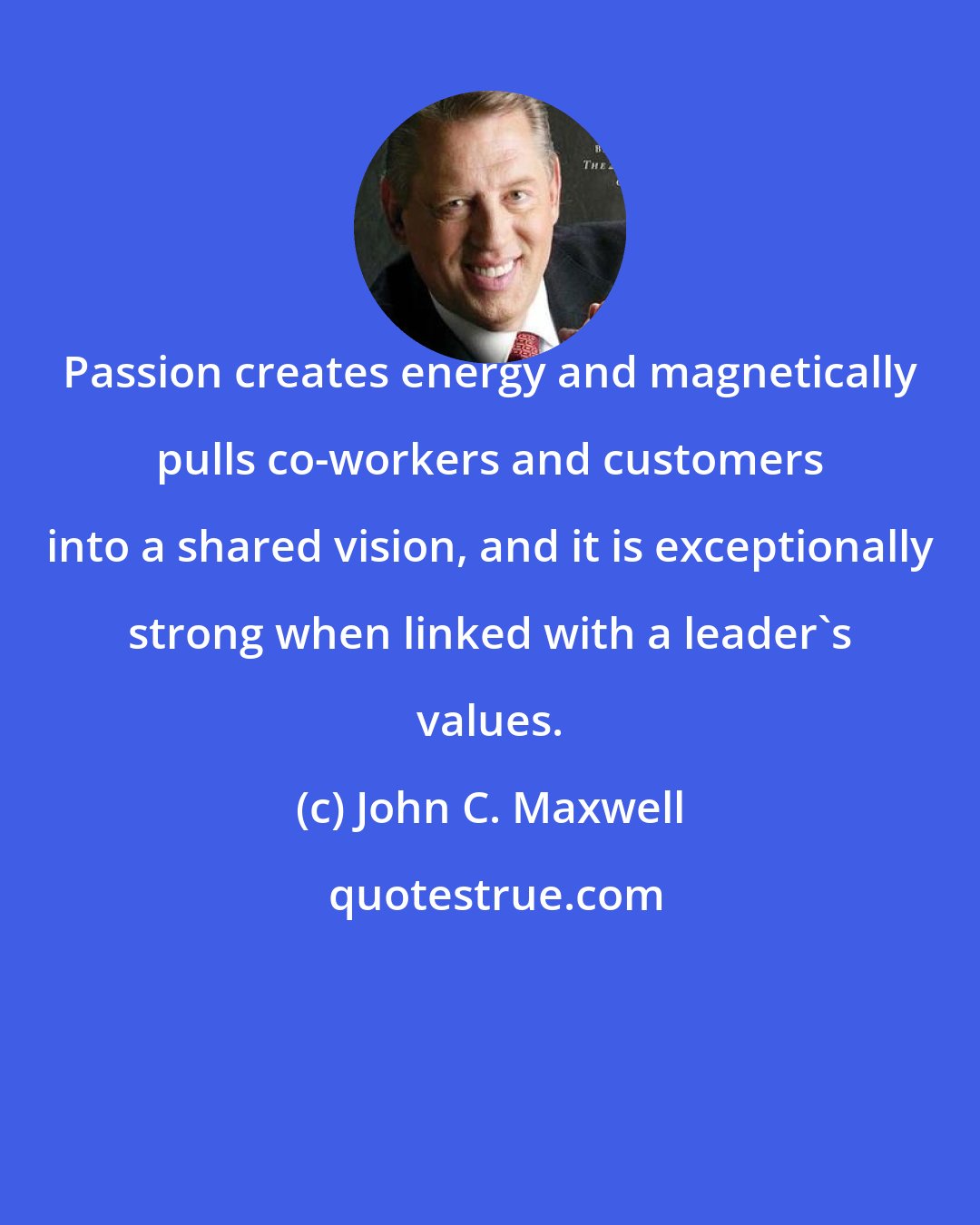 John C. Maxwell: Passion creates energy and magnetically pulls co-workers and customers into a shared vision, and it is exceptionally strong when linked with a leader's values.