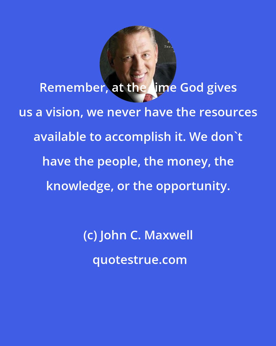 John C. Maxwell: Remember, at the time God gives us a vision, we never have the resources available to accomplish it. We don't have the people, the money, the knowledge, or the opportunity.