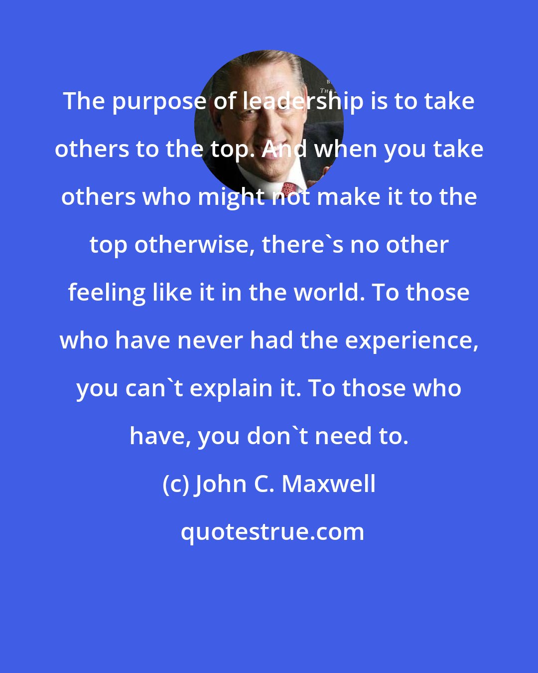 John C. Maxwell: The purpose of leadership is to take others to the top. And when you take others who might not make it to the top otherwise, there's no other feeling like it in the world. To those who have never had the experience, you can't explain it. To those who have, you don't need to.