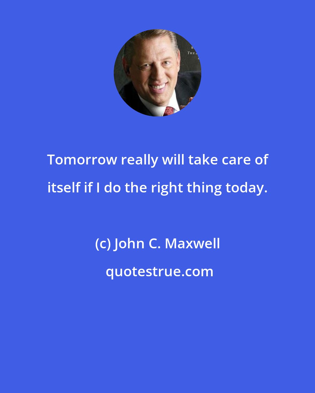 John C. Maxwell: Tomorrow really will take care of itself if I do the right thing today.
