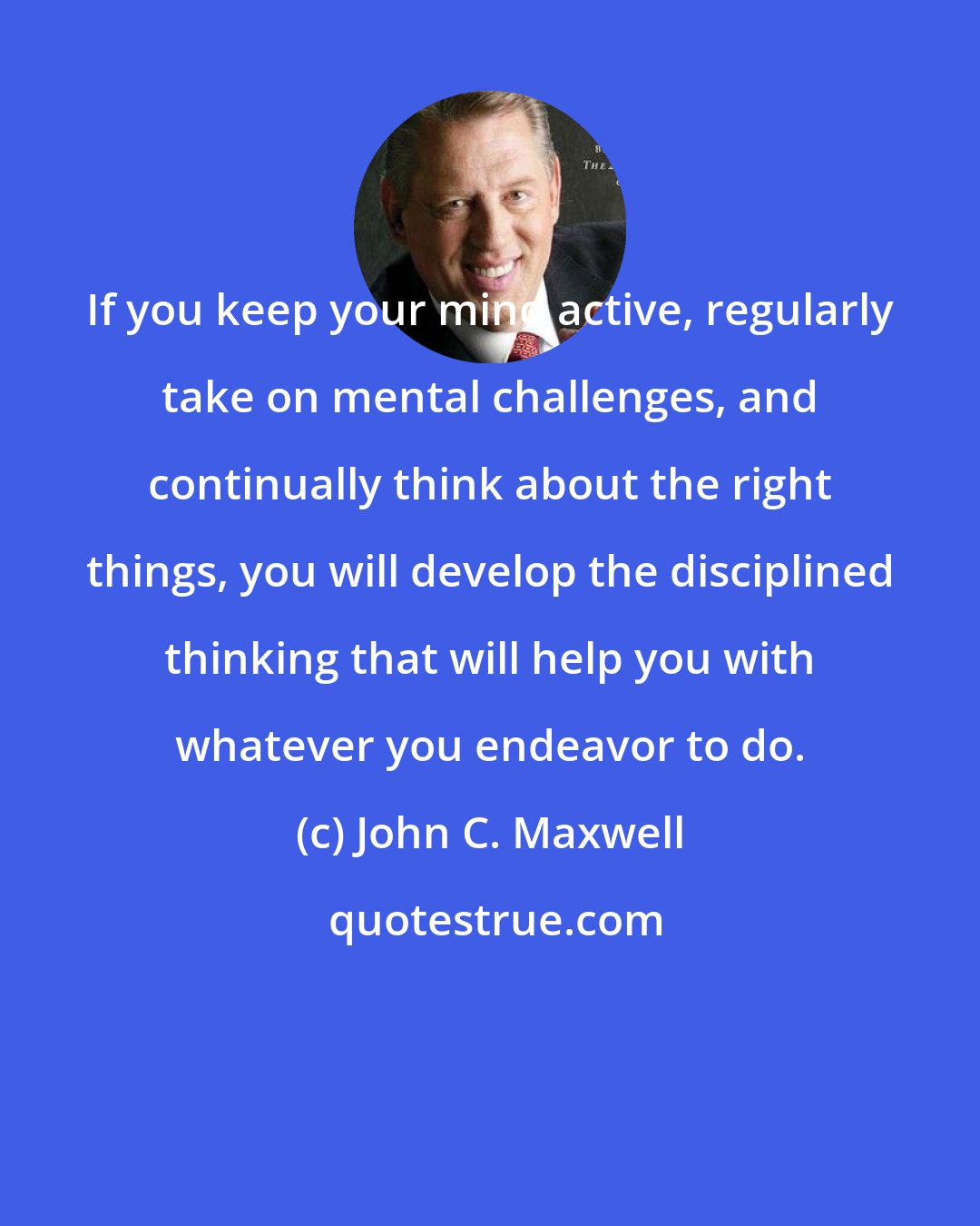 John C. Maxwell: If you keep your mind active, regularly take on mental challenges, and continually think about the right things, you will develop the disciplined thinking that will help you with whatever you endeavor to do.