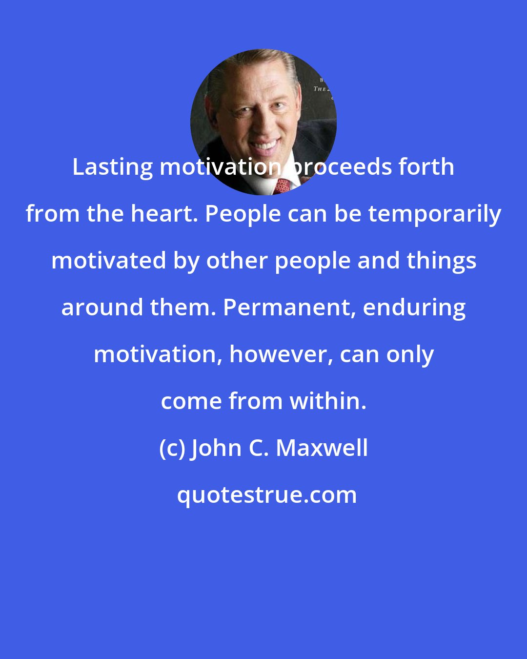 John C. Maxwell: Lasting motivation proceeds forth from the heart. People can be temporarily motivated by other people and things around them. Permanent, enduring motivation, however, can only come from within.