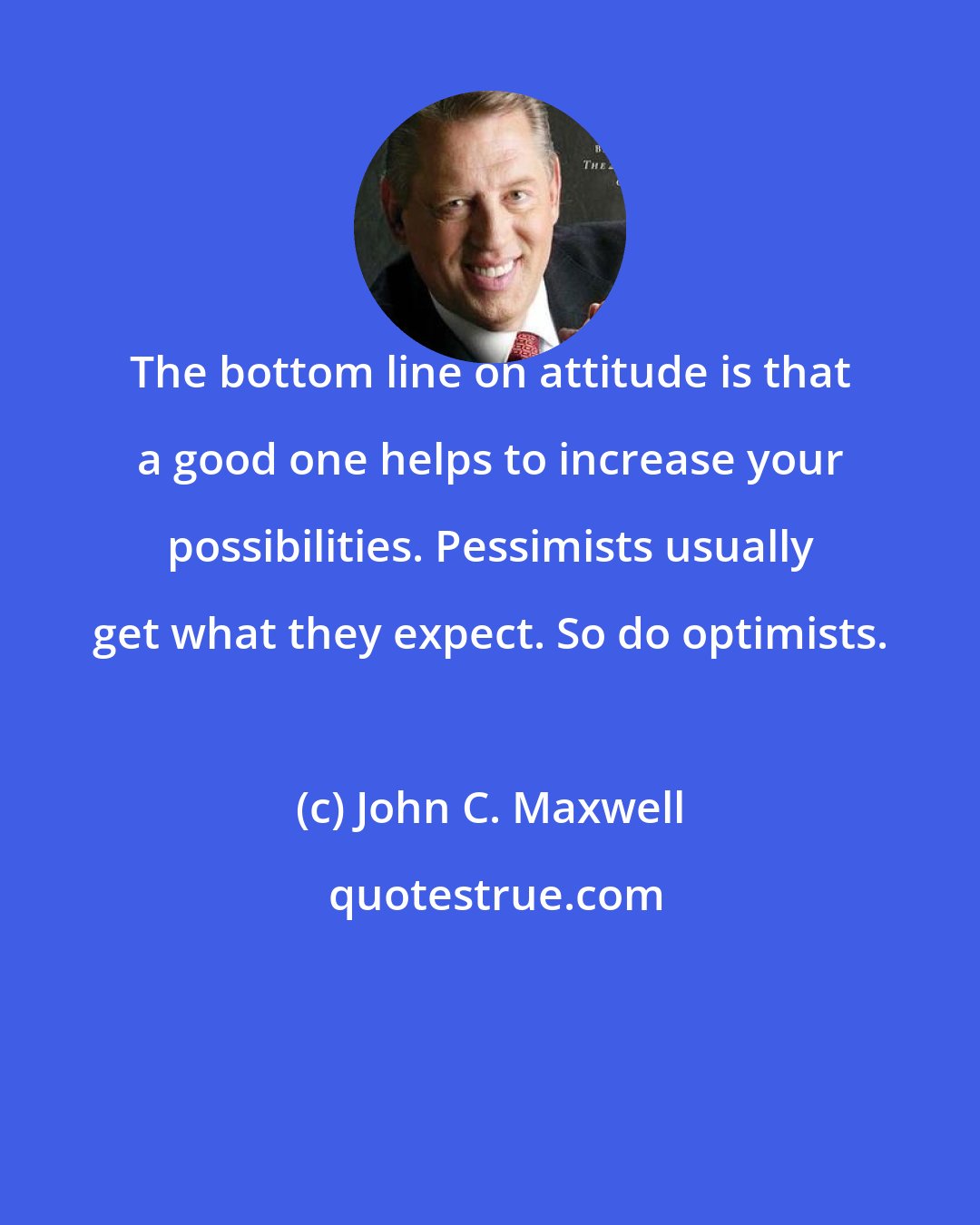 John C. Maxwell: The bottom line on attitude is that a good one helps to increase your possibilities. Pessimists usually get what they expect. So do optimists.