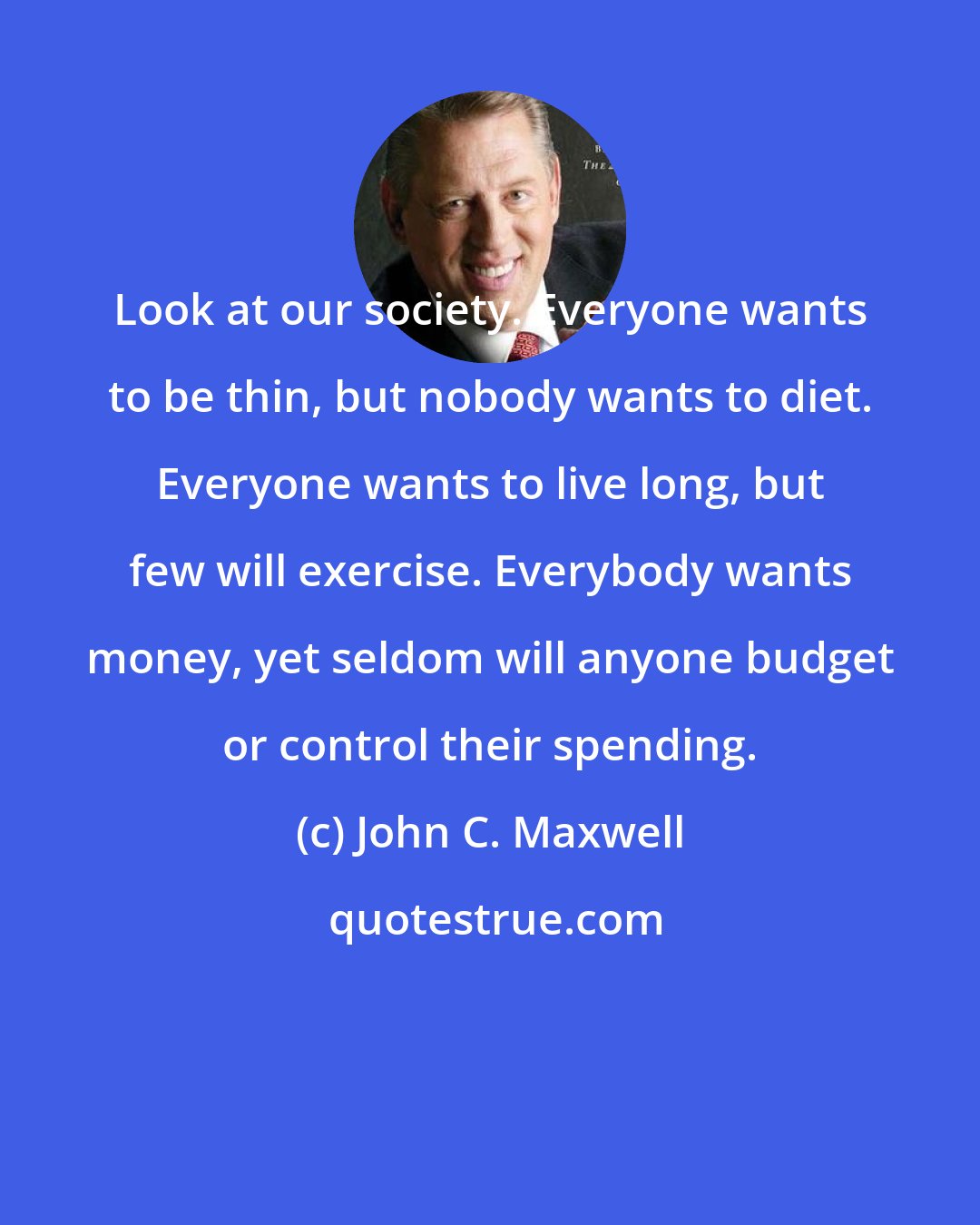 John C. Maxwell: Look at our society. Everyone wants to be thin, but nobody wants to diet. Everyone wants to live long, but few will exercise. Everybody wants money, yet seldom will anyone budget or control their spending.