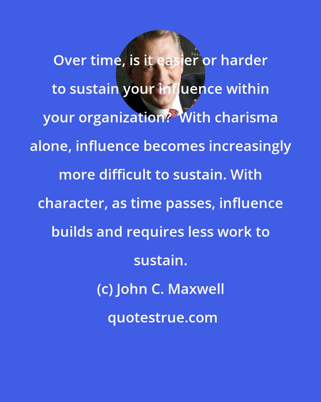 John C. Maxwell: Over time, is it easier or harder to sustain your influence within your organization?  With charisma alone, influence becomes increasingly more difficult to sustain. With character, as time passes, influence builds and requires less work to sustain.