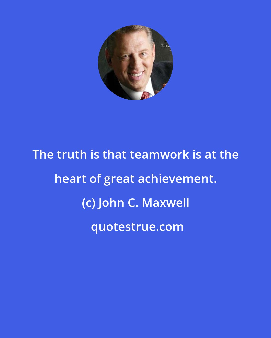John C. Maxwell: The truth is that teamwork is at the heart of great achievement.