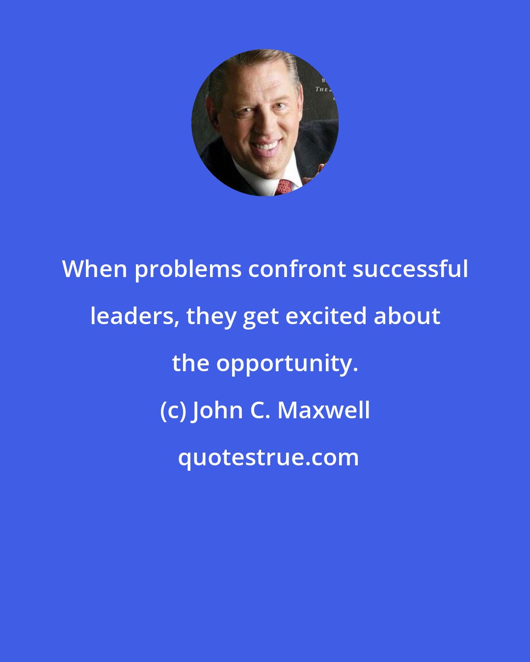 John C. Maxwell: When problems confront successful leaders, they get excited about the opportunity.