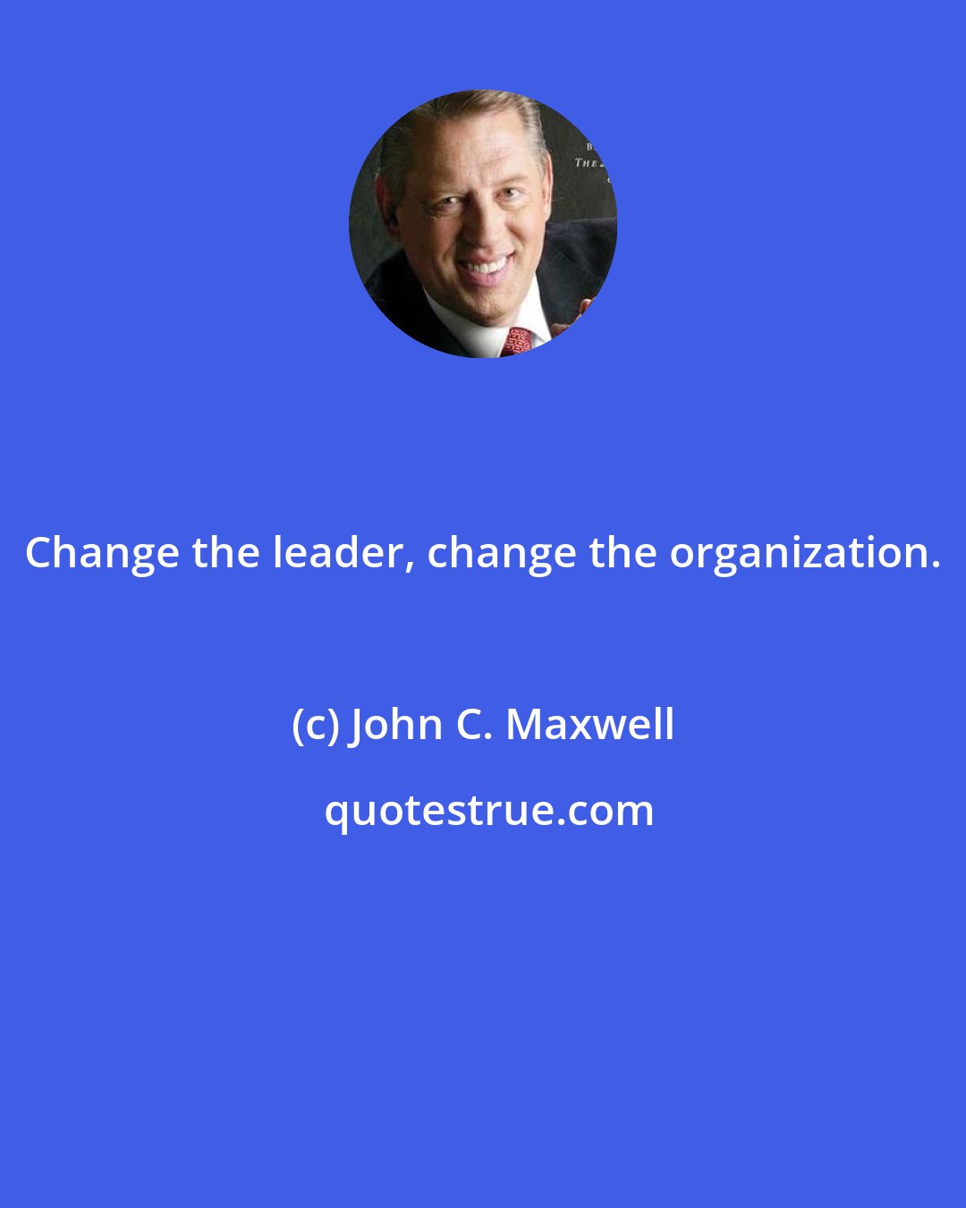 John C. Maxwell: Change the leader, change the organization.