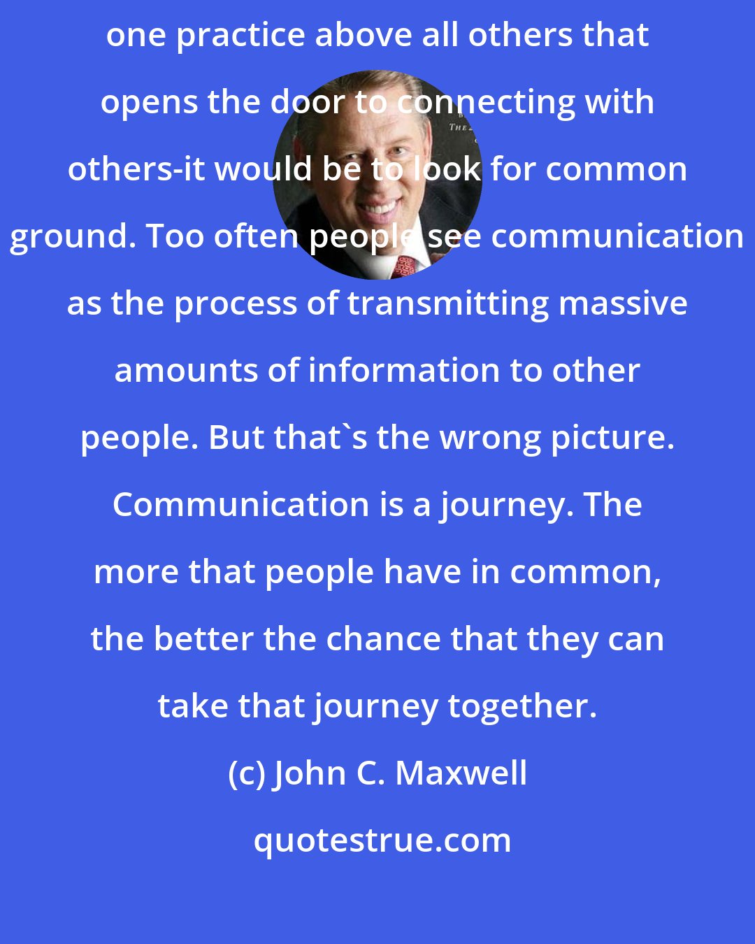 John C. Maxwell: COMMUNICATION: If I had to pick a first rule of communication-the one practice above all others that opens the door to connecting with others-it would be to look for common ground. Too often people see communication as the process of transmitting massive amounts of information to other people. But that's the wrong picture. Communication is a journey. The more that people have in common, the better the chance that they can take that journey together.