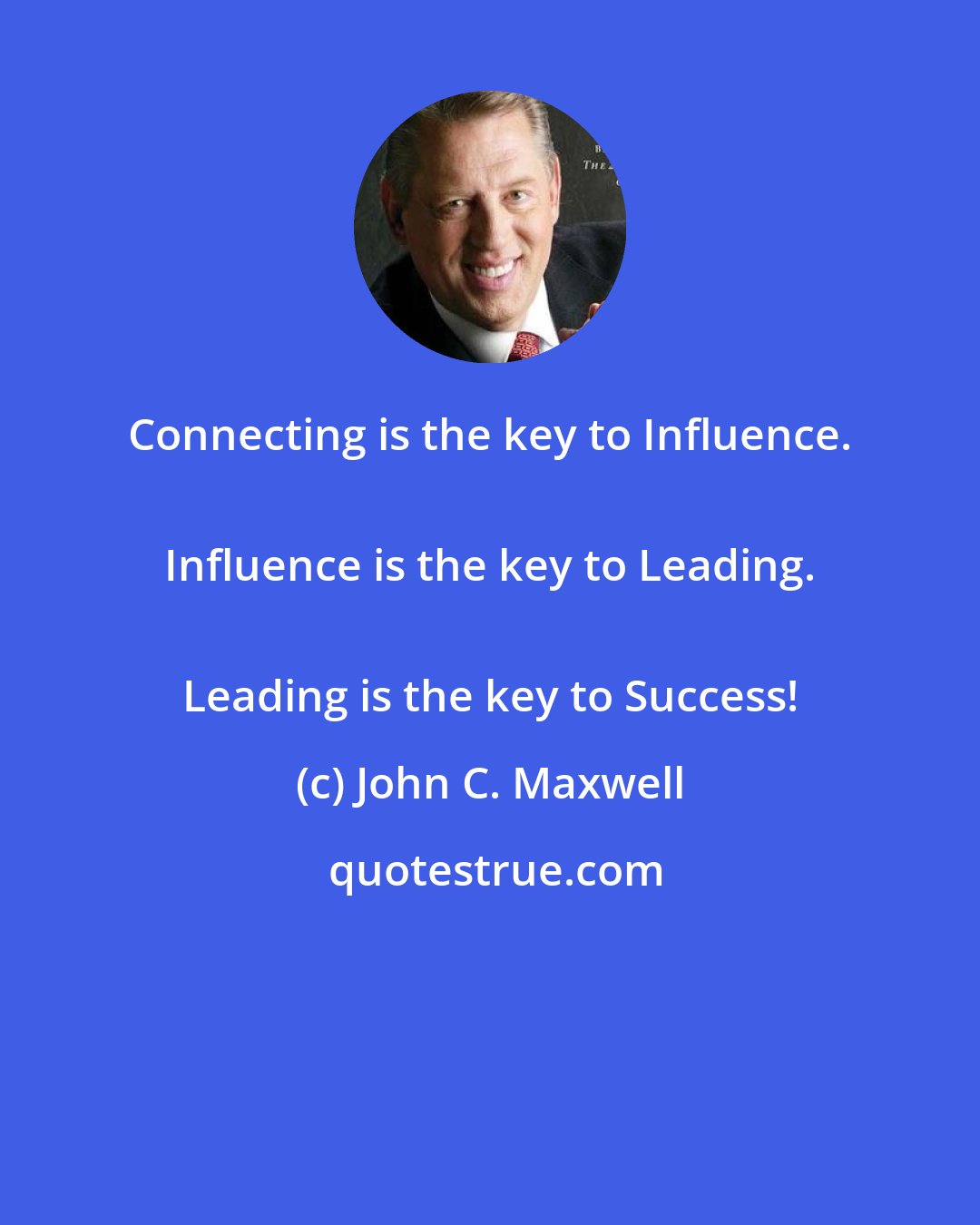 John C. Maxwell: Connecting is the key to Influence. 
 Influence is the key to Leading. 
 Leading is the key to Success!