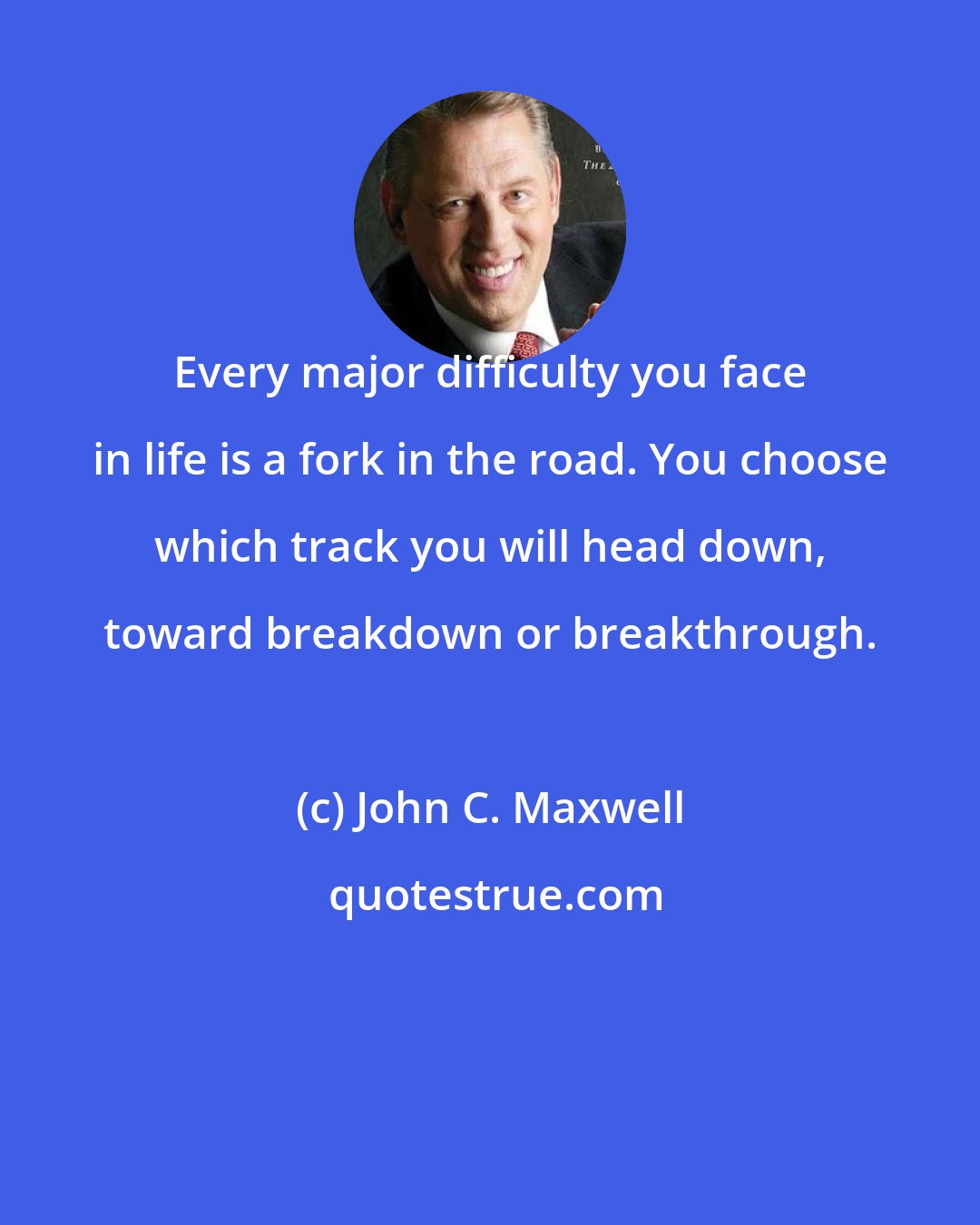 John C. Maxwell: Every major difficulty you face in life is a fork in the road. You choose which track you will head down, toward breakdown or breakthrough.