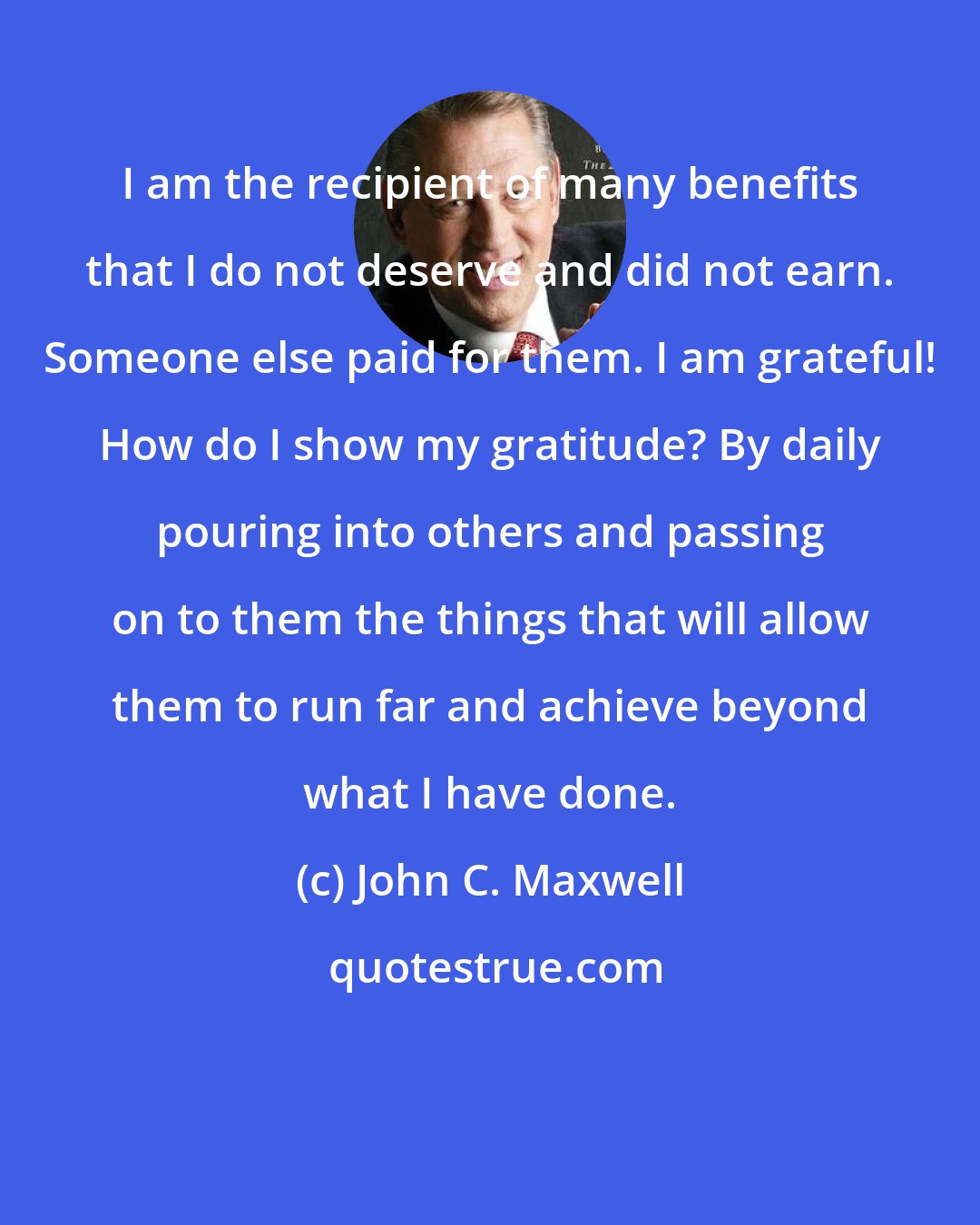 John C. Maxwell: I am the recipient of many benefits that I do not deserve and did not earn. Someone else paid for them. I am grateful! How do I show my gratitude? By daily pouring into others and passing on to them the things that will allow them to run far and achieve beyond what I have done.