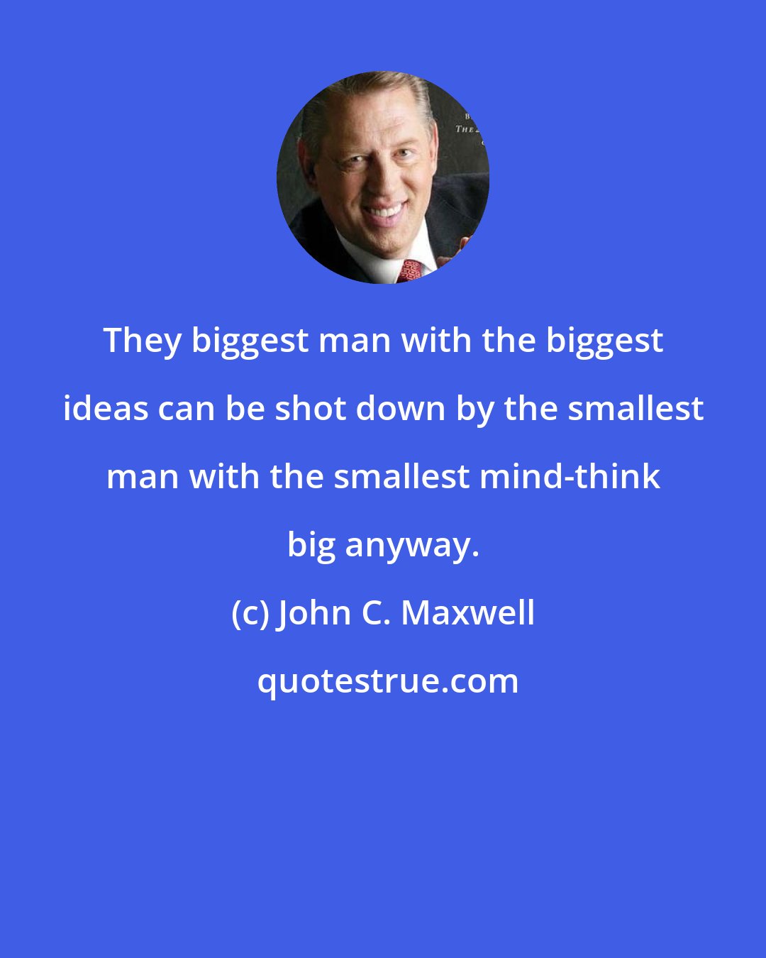 John C. Maxwell: They biggest man with the biggest ideas can be shot down by the smallest man with the smallest mind-think big anyway.