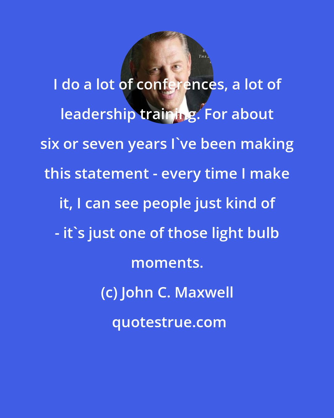 John C. Maxwell: I do a lot of conferences, a lot of leadership training. For about six or seven years I've been making this statement - every time I make it, I can see people just kind of - it's just one of those light bulb moments.