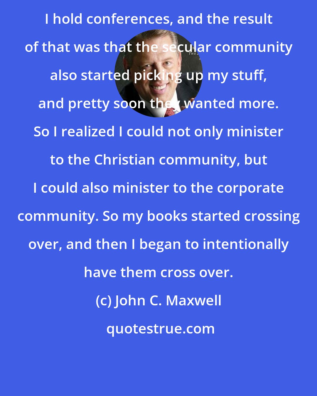 John C. Maxwell: I hold conferences, and the result of that was that the secular community also started picking up my stuff, and pretty soon they wanted more. So I realized I could not only minister to the Christian community, but I could also minister to the corporate community. So my books started crossing over, and then I began to intentionally have them cross over.