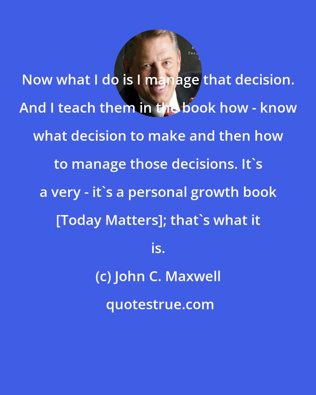 John C. Maxwell: Now what I do is I manage that decision. And I teach them in the book how - know what decision to make and then how to manage those decisions. It's a very - it's a personal growth book [Today Matters]; that's what it is.