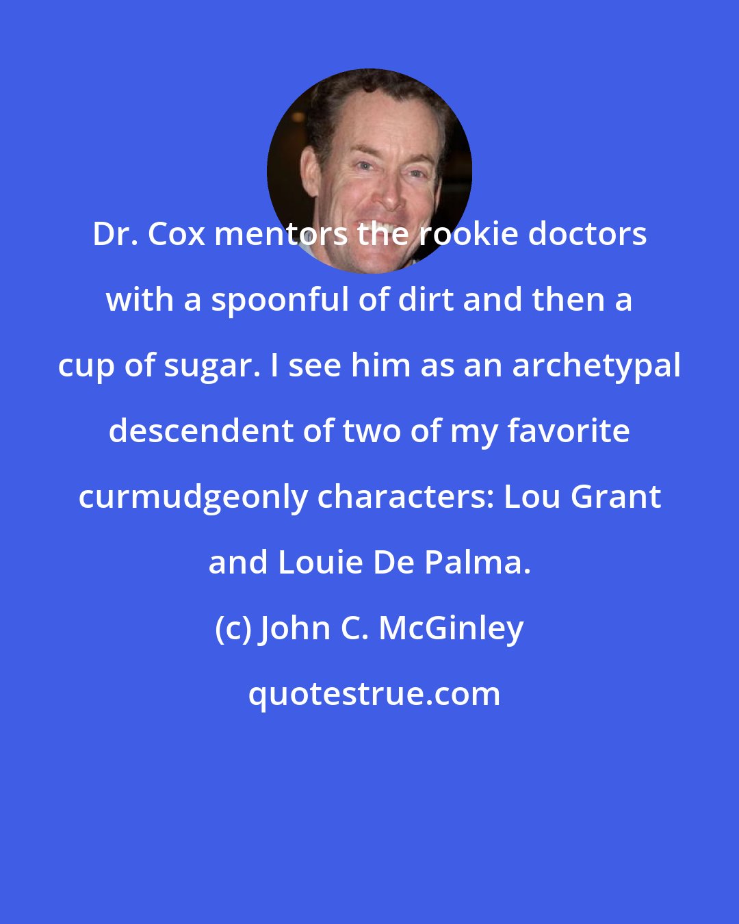 John C. McGinley: Dr. Cox mentors the rookie doctors with a spoonful of dirt and then a cup of sugar. I see him as an archetypal descendent of two of my favorite curmudgeonly characters: Lou Grant and Louie De Palma.