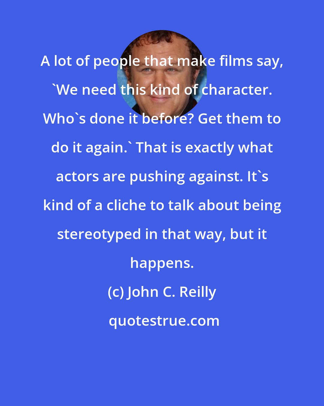 John C. Reilly: A lot of people that make films say, 'We need this kind of character. Who's done it before? Get them to do it again.' That is exactly what actors are pushing against. It's kind of a cliche to talk about being stereotyped in that way, but it happens.