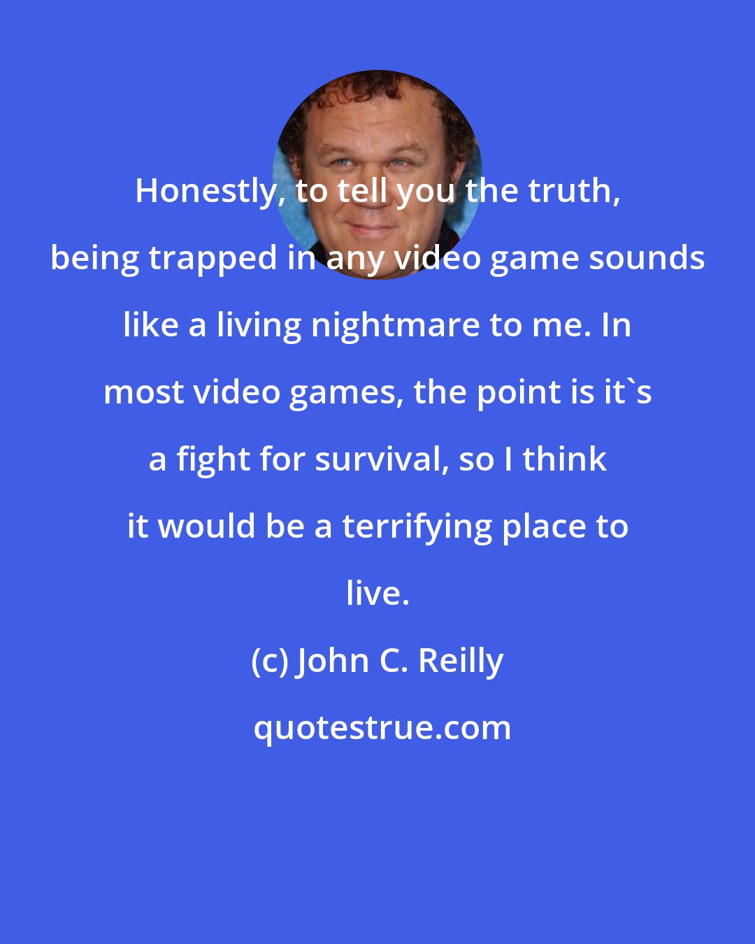 John C. Reilly: Honestly, to tell you the truth, being trapped in any video game sounds like a living nightmare to me. In most video games, the point is it's a fight for survival, so I think it would be a terrifying place to live.