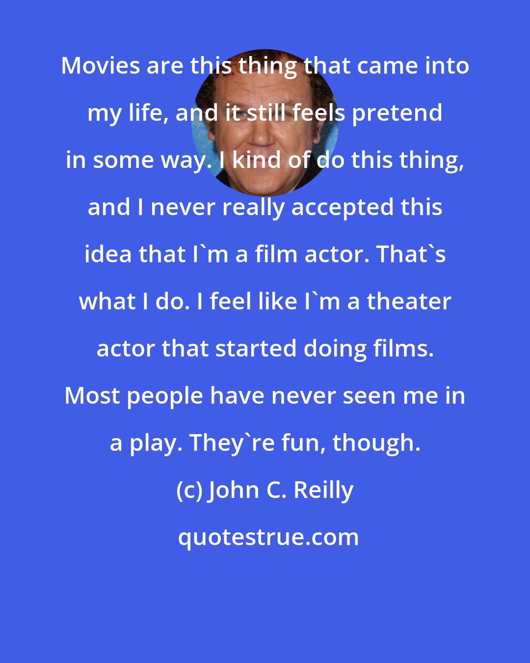 John C. Reilly: Movies are this thing that came into my life, and it still feels pretend in some way. I kind of do this thing, and I never really accepted this idea that I'm a film actor. That's what I do. I feel like I'm a theater actor that started doing films. Most people have never seen me in a play. They're fun, though.