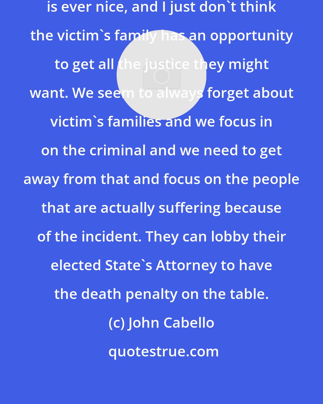 John Cabello: I've seen lots of murders, no murder is ever nice, and I just don't think the victim's family has an opportunity to get all the justice they might want. We seem to always forget about victim's families and we focus in on the criminal and we need to get away from that and focus on the people that are actually suffering because of the incident. They can lobby their elected State's Attorney to have the death penalty on the table.