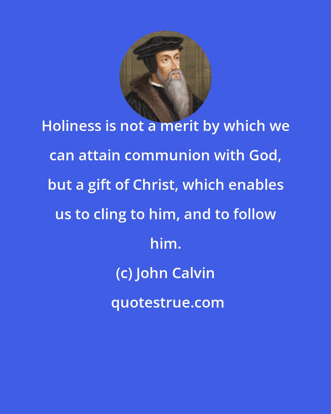 John Calvin: Holiness is not a merit by which we can attain communion with God, but a gift of Christ, which enables us to cling to him, and to follow him.