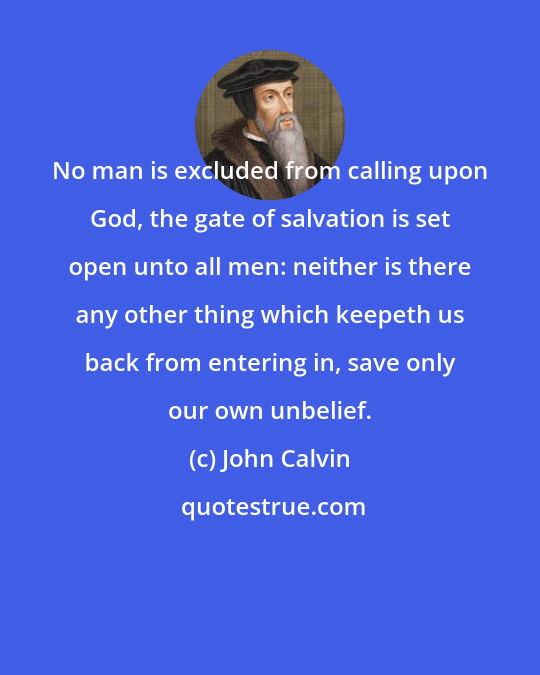 John Calvin: No man is excluded from calling upon God, the gate of salvation is set open unto all men: neither is there any other thing which keepeth us back from entering in, save only our own unbelief.