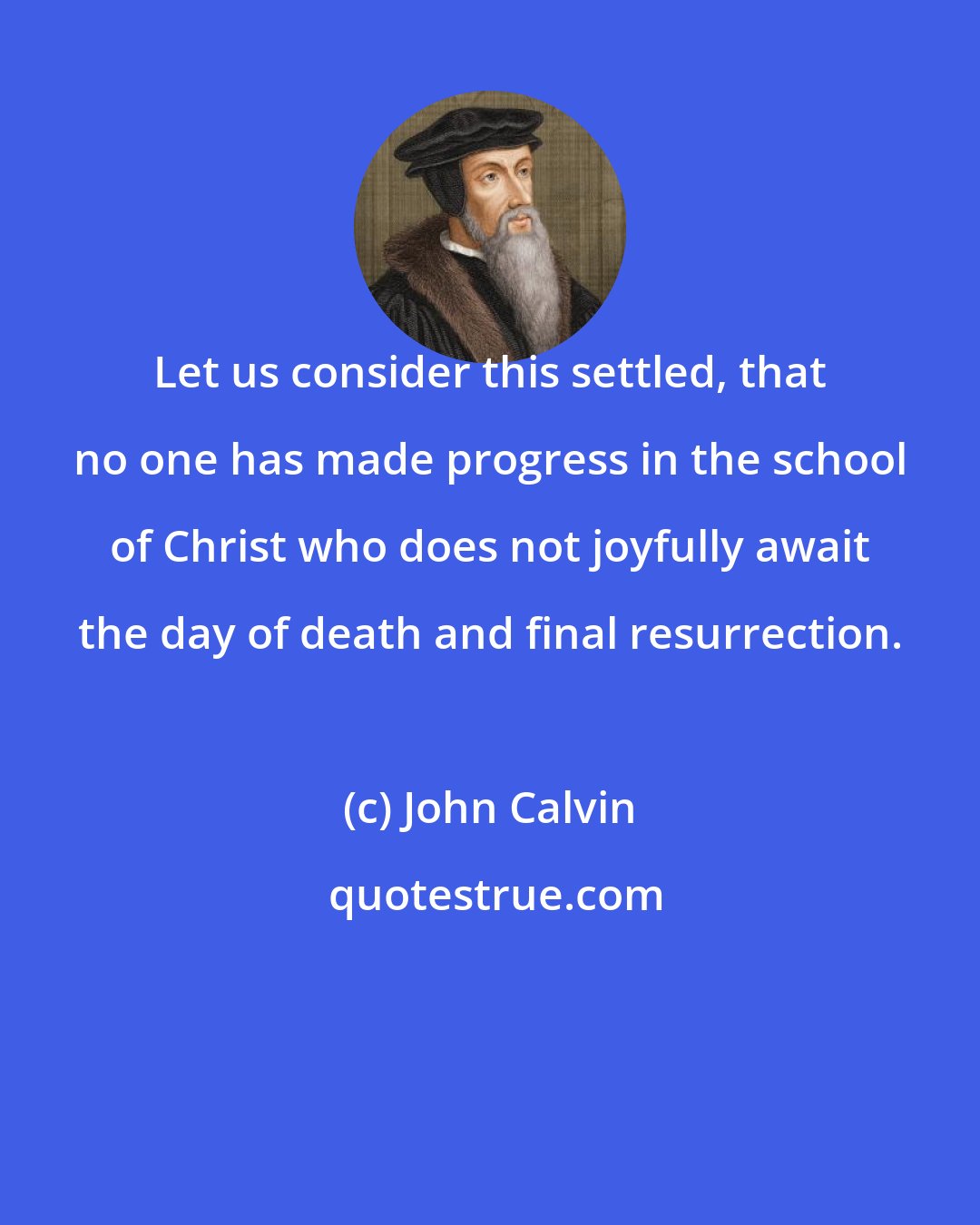 John Calvin: Let us consider this settled, that no one has made progress in the school of Christ who does not joyfully await the day of death and final resurrection.
