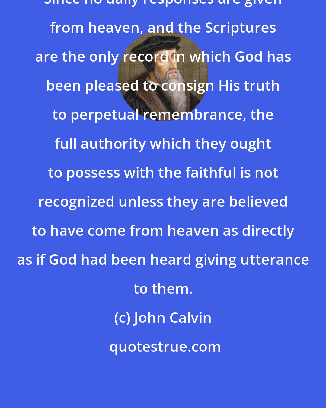 John Calvin: Since no daily responses are given from heaven, and the Scriptures are the only record in which God has been pleased to consign His truth to perpetual remembrance, the full authority which they ought to possess with the faithful is not recognized unless they are believed to have come from heaven as directly as if God had been heard giving utterance to them.
