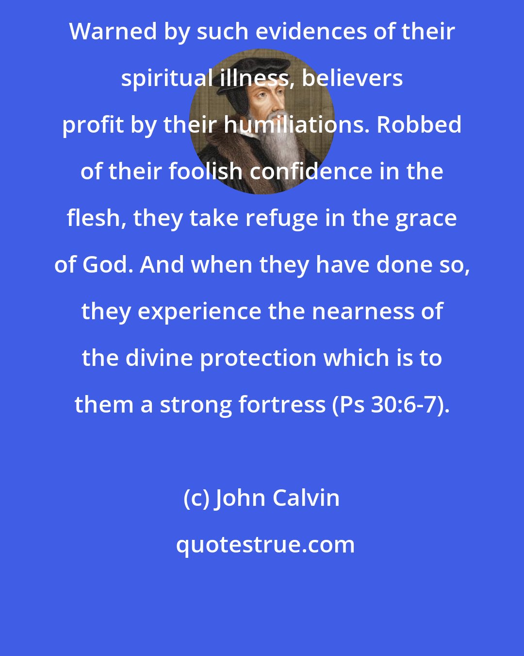 John Calvin: Warned by such evidences of their spiritual illness, believers profit by their humiliations. Robbed of their foolish confidence in the flesh, they take refuge in the grace of God. And when they have done so, they experience the nearness of the divine protection which is to them a strong fortress (Ps 30:6-7).