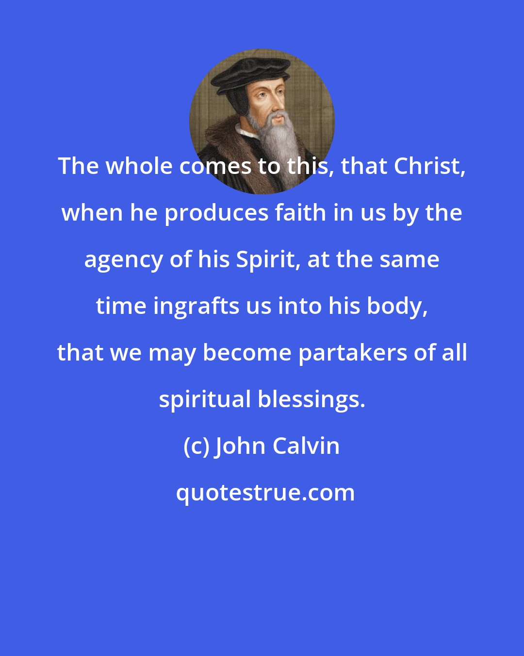 John Calvin: The whole comes to this, that Christ, when he produces faith in us by the agency of his Spirit, at the same time ingrafts us into his body, that we may become partakers of all spiritual blessings.