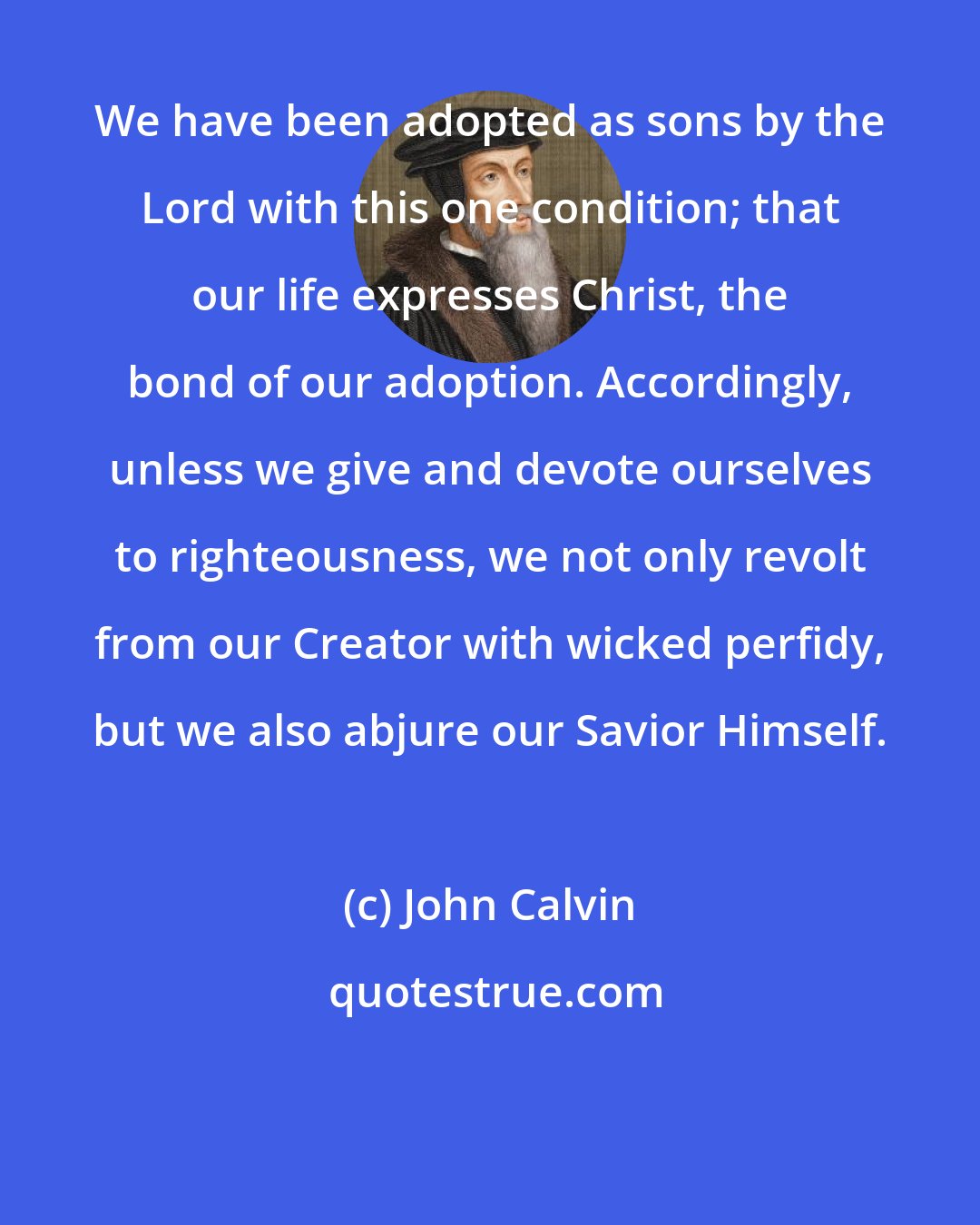 John Calvin: We have been adopted as sons by the Lord with this one condition; that our life expresses Christ, the bond of our adoption. Accordingly, unless we give and devote ourselves to righteousness, we not only revolt from our Creator with wicked perfidy, but we also abjure our Savior Himself.