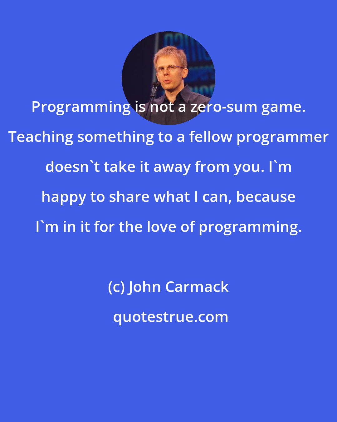 John Carmack: Programming is not a zero-sum game. Teaching something to a fellow programmer doesn't take it away from you. I'm happy to share what I can, because I'm in it for the love of programming.
