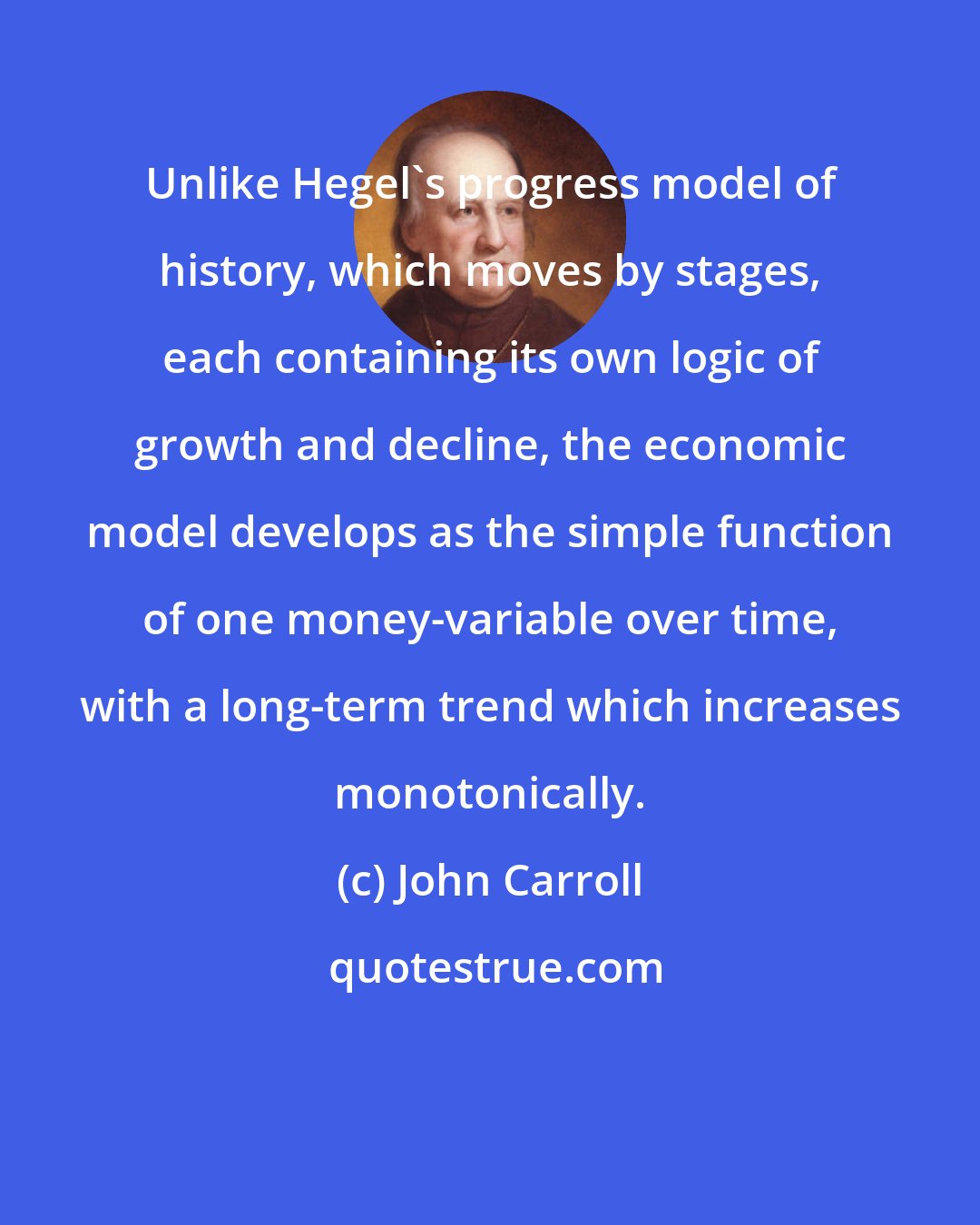 John Carroll: Unlike Hegel's progress model of history, which moves by stages, each containing its own logic of growth and decline, the economic model develops as the simple function of one money-variable over time, with a long-term trend which increases monotonically.